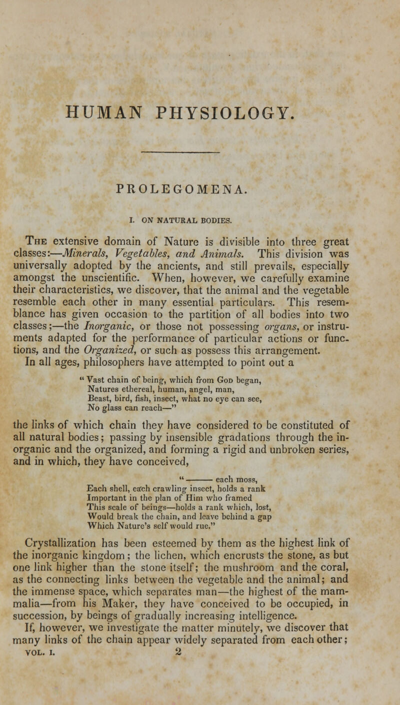 HUMAN PHYSIOLOGY. PROLEGOMENA. I. ON NATURAL BODIES. The extensive domain of Nature is divisible into three great classes:—Minerals, Vegetables, and Animals. This division was universally adopted by the ancients, and still prevails, especially amongst the unscientific. When, however, we carefully examine their characteristics, we discover, that the animal and the vegetable resemble each other in many essential particulars. This resem- blance has given occasion to the partition of all bodies into two classes;—the Inorganic, or those not possessing organs, or instru- ments adapted for the performance of particular actions or func- tions, and the Organized, or such as possess this arrangement. In all ages, philosophers have attempted to point out a Vast chain of being, which from God began, Natures ethereal, human, angel, man, Beast, bird, fish, insect, what no eye can see, No glass can reach— the links of which chain they have considered to be constituted of all natural bodies; passing by insensible gradations through the in- organic and the organized, and forming a rigid and unbroken series, and in which, they have conceived, each moss, Each shell, ertch crawling insect, holds a rank Important in the plan of Him who framed This scale of beings—holds a rank which, lost, Would break the chain, and leave behind a gap Which Nature's self would rue. Crystallization has been esteemed by them as the highest link of the inorganic kingdom; the lichen, which encrusts the stone, as but one link higher than the stone itself; the mushroom and the coral, as the connecting links between the vegetable and the animal; and the immense space, which separates man—the highest of the mam- malia—from his Maker, they have conceived to be occupied, in succession, by beings of gradually increasing intelligence. If, however, we investigate the matter minutely, we discover that many links of the chain appear widely separated from each other; vol. i. 2