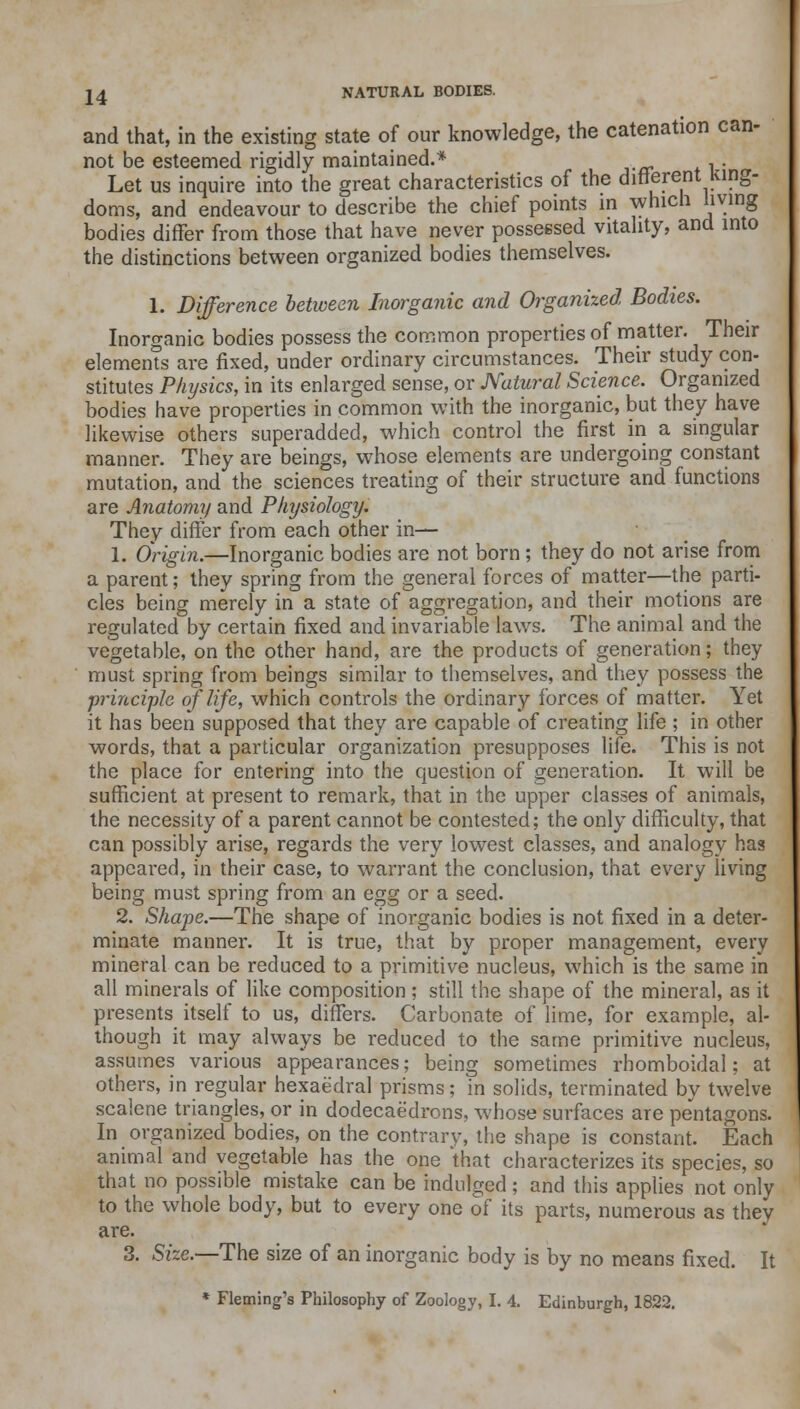 and that, in the existing state of our knowledge, the catenation can- not be esteemed rigidly maintained.* . . Let us inquire into the great characteristics of the different King- doms, and endeavour to describe the chief points in which living bodies differ from those that have never possessed vitality, and into the distinctions between organized bodies themselves. 1. Difference between Inorganic and Organized, Bodies. Inorganic bodies possess the common properties of matter. Their elements are fixed, under ordinary circumstances. Their study con- stitutes Physics, in its enlarged sense, or Natural Science. Organized bodies have properties in common with the inorganic, but they have likewise others superadded, which control the first in a singular manner. They are beings, whose elements are undergoing constant mutation, and the sciences treating of their structure and functions are Anatomy and Physiology. They differ from each other in— 1. Origin.—Inorganic bodies are not born ; they do not arise from a parent; they spring from the general forces of matter—the parti- cles being merely in a state of aggregation, and their motions are regulated by certain fixed and invariable laws. The animal and the vegetable, on the other hand, are the products of generation; they must spring from beings similar to themselves, and they possess the principle of life, which controls the ordinary forces of matter. Yet it has been supposed that they are capable of creating life ; in other words, that a particular organization presupposes life. This is not the place for entering into the question of generation. It will be sufficient at present to remark, that in the upper classes of animals, the necessity of a parent cannot be contested; the only difficulty, that can possibly arise, regards the very lowest classes, and analogy has appeared, in their case, to warrant the conclusion, that every living being must spring from an egg or a seed. 2. Shape.—The shape of inorganic bodies is not fixed in a deter- minate manner. It is true, that by proper management, every mineral can be reduced to a primitive nucleus, which is the same in all minerals of like composition ; still the shape of the mineral, as it presents itself to us, differs. Carbonate of lime, for example, al- though it may always be reduced to the same primitive nucleus, assumes various appearances; being sometimes rhomboidal; at others, in regular hexaedral prisms; in solids, terminated by twelve scalene triangles, or in dodecaedrons, whose surfaces are pentagons. In organized bodies, on the contrary, the shape is constant. Each animal and vegetable has the one that characterizes its species, so that no possible mistake can be indulged; and this applies not only to the whole body, but to every one of its parts, numerous as they are. 3. Sue.—The size of an inorganic body is by no means fixed. It