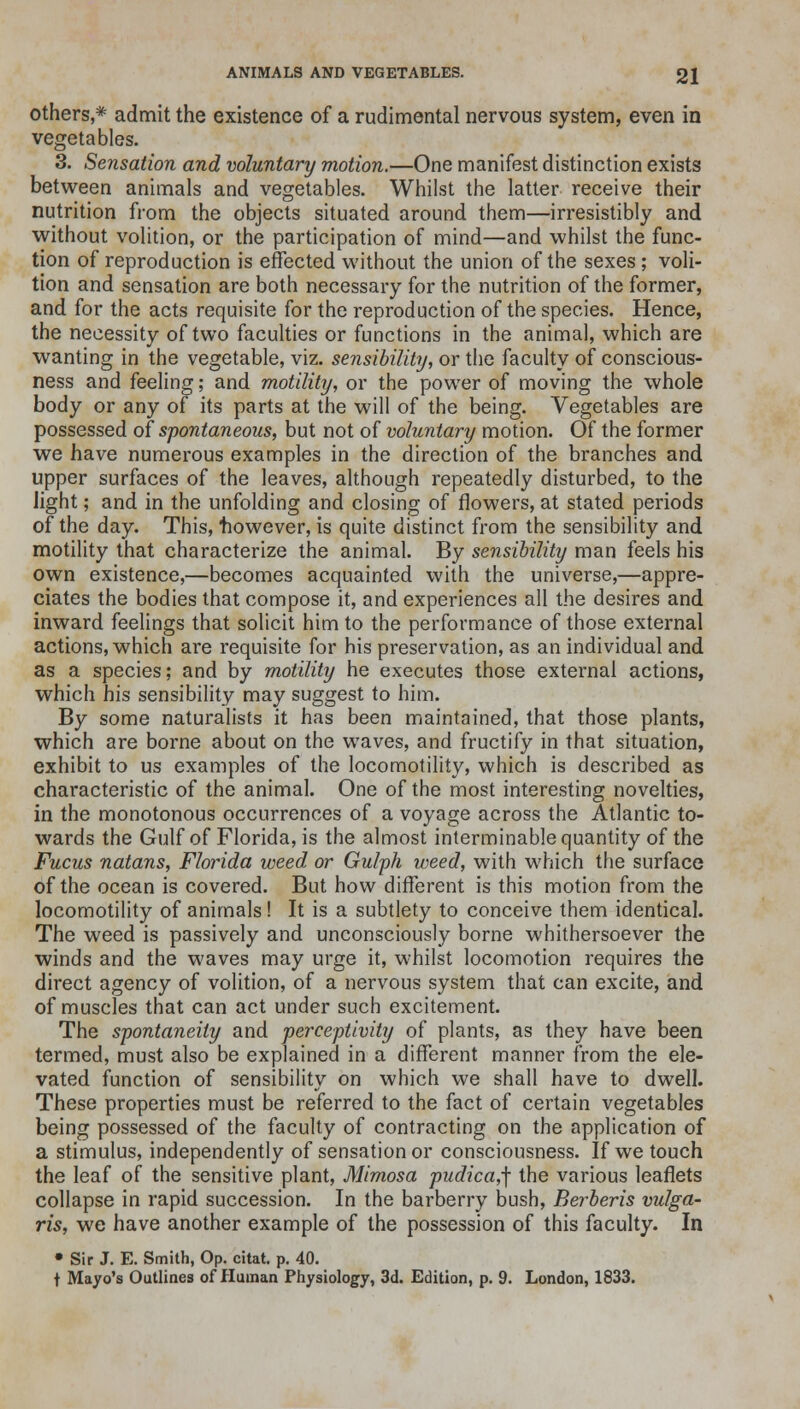 others,* admit the existence of a rudimental nervous system, even in vegetables. 3. Sensation and voluntary motion.—One manifest distinction exists between animals and vegetables. Whilst the latter receive their nutrition from the objects situated around them—irresistibly and without volition, or the participation of mind—and whilst the func- tion of reproduction is effected without the union of the sexes; voli- tion and sensation are both necessary for the nutrition of the former, and for the acts requisite for the reproduction of the species. Hence, the necessity of two faculties or functions in the animal, which are wanting in the vegetable, viz. sensibility, or the faculty of conscious- ness and feeling; and motility, or the power of moving the whole body or any of its parts at the will of the being. Vegetables are possessed of spontaneous, but not of voluntary motion. Of the former we have numerous examples in the direction of the branches and upper surfaces of the leaves, although repeatedly disturbed, to the light; and in the unfolding and closing of flowers, at stated periods of the day. This, however, is quite distinct from the sensibility and motility that characterize the animal. By sensibility man feels his own existence,—becomes acquainted with the universe,—appre- ciates the bodies that compose it, and experiences all the desires and inward feelings that solicit him to the performance of those external actions, which are requisite for his preservation, as an individual and as a species; and by motility he executes those external actions, which his sensibility may suggest to him. By some naturalists it has been maintained, that those plants, which are borne about on the waves, and fructify in that situation, exhibit to us examples of the locomotility, which is described as characteristic of the animal. One of the most interesting novelties, in the monotonous occurrences of a voyage across the Atlantic to- wards the Gulf of Florida, is the almost interminable quantity of the Fucus natans, Florida weed or Gulph weed, with which the surface of the ocean is covered. But how different is this motion from the locomotility of animals! It is a subtlety to conceive them identical. The weed is passively and unconsciously borne whithersoever the winds and the waves may urge it, whilst locomotion requires the direct agency of volition, of a nervous system that can excite, and of muscles that can act under such excitement. The spontaneity and perceptivity of plants, as they have been termed, must also be explained in a different manner from the ele- vated function of sensibility on which we shall have to dwell. These properties must be referred to the fact of certain vegetables being possessed of the faculty of contracting on the application of a stimulus, independently of sensation or consciousness. If we touch the leaf of the sensitive plant, Mimosa pudica,\ the various leaflets collapse in rapid succession. In the barberry bush, Berberis vulga- ris, we have another example of the possession of this faculty. In • Sir J. E. Smith, Op. citat. p. 40. f Mayo's Outlines of Human Physiology, 3d. Edition, p. 9. London, 1833.