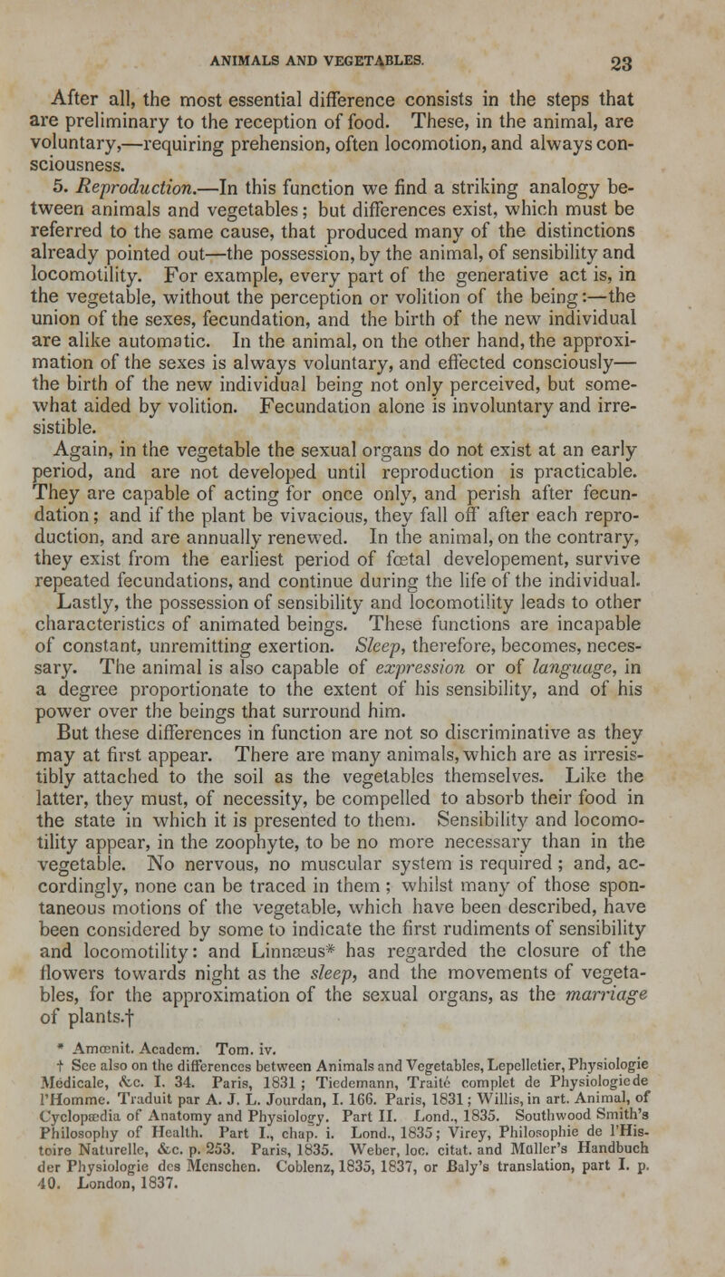 After all, the most essential difference consists in the steps that are preliminary to the reception of food. These, in the animal, are voluntary,—requiring prehension, often locomotion, and always con- sciousness. 5. Reproduction.—In this function we find a striking analogy be- tween animals and vegetables; but differences exist, which must be referred to the same cause, that produced many of the distinctions already pointed out—the possession, by the animal, of sensibility and locomotility. For example, every part of the generative act is, in the vegetable, without the perception or volition of the being:—the union of the sexes, fecundation, and the birth of the new individual are alike automatic. In the animal, on the other hand, the approxi- mation of the sexes is always voluntary, and effected consciously— the birth of the new individual being not only perceived, but some- what aided by volition. Fecundation alone is involuntary and irre- sistible. Again, in the vegetable the sexual organs do not exist at an early period, and are not developed until reproduction is practicable. They are capable of acting for once only, and perish after fecun- dation ; and if the plant be vivacious, they fall off after each repro- duction, and are annually renewed. In the animal, on the contrary, they exist from the earliest period of foetal developement, survive repeated fecundations, and continue during the life of the individual. Lastly, the possession of sensibility and locomotility leads to other characteristics of animated beings. These functions are incapable of constant, unremitting exertion. Sleep, therefore, becomes, neces- sary. The animal is also capable of expression or of language, in a degree proportionate to the extent of his sensibility, and of his power over the beings that surround him. But these differences in function are not so discriminative as they may at first appear. There are many animals, which are as irresis- tibly attached to the soil as the vegetables themselves. Like the latter, they must, of necessity, be compelled to absorb their food in the state in which it is presented to them. Sensibility and locomo- tility appear, in the zoophyte, to be no more necessary than in the vegetable. No nervous, no muscular system is required; and, ac- cordingly, none can be traced in them ; whilst many of those spon- taneous motions of the vegetable, which have been described, have been considered by some to indicate the first rudiments of sensibility and locomotility: and Linnaeus* has regarded the closure of the flowers towards night as the sleep, and the movements of vegeta- bles, for the approximation of the sexual organs, as the marriage of plants.f • Amrenit. Academ. Tom. iv. t See also on the differences between Animals and Vegetables, Lepelletier, Physiologie Medicale, <tc. I. 34. Paris, 1831 ; Tiedemann, Traite complet de Physiologiede l'Homme. Traduit par A. J. L. Jourdan, I. 166. Paris, 1831; Willis, in art. Animal, of Cyclopaedia of Anatomy and Physiology. Part II. Lond., 1835. Southwood Smith's Philosophy of Health. Part I., chap. i. Lond., 1835; Virey, Philosophic de l'His- toire Naturelle, &c. p. 253. Paris, 1835. Weber, loo. citat. and Mailer's Handbuch der Physiologie dcs Mcnschen. Coblenz, 1835, 1837, or Baly's translation, part I. p. 40. London, 1837.