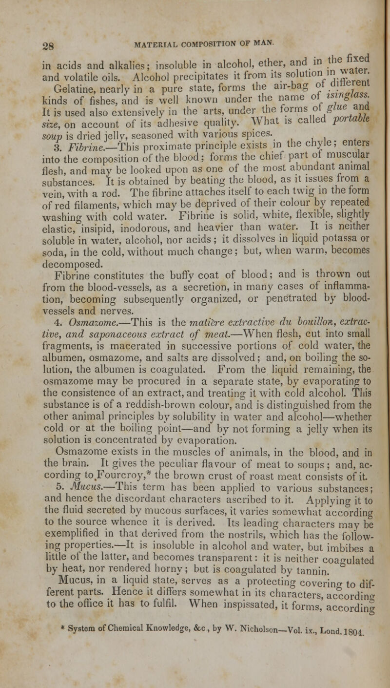in acids and alkalies; insoluble in alcohol, ether, and in the fixed and volatile oils. Alcohol precipitates it from its s^lutlon/^rpn: Gelatine, nearly in a pure state, forms the air-bag ot .^erem kinds of fishes, and is well known under the name oi isinglass. It is used also extensively in the arts, under the forms ot^we ana size, on account of its adhesive quality. What is called portable soup is dried jellv, seasoned with various spices. 3. Fibrine.—This proximate principle exists in the chyle; enters into the composition of the blood; forms the chief part of muscular flesh, and may be looked upon as one of the most abundant animal substances. It is obtained by beating the blood, as it issues from a vein, with a rod. The fibrine attaches itself to each twig in the form of red filaments, which may be deprived of their colour by repeated washing with cold water. Fibrine is solid, white, flexible, slightly elastic, insipid, inodorous, and heavier than water. It is neither soluble in water, alcohol, nor acids ; it dissolves in liquid potassa or soda, in the cold, without much change; but, when warm, becomes decomposed. Fibrine constitutes the buffy coat of blood; and is thrown out from the blood-vessels, as a secretion, in many cases of inflamma- tion, becoming subsequently organized, or penetrated by blood- vessels and nerves. 4. Osmazome.—This is the matiere extractive du bouillon, extrac- tive, and saponaceous extract of meat.—When flesh, cut into small fragments, is macerated in successive portions of cold water, the albumen, osmazome, and salts are dissolved; and, on boiling the so- lution, the albumen is coagulated. From the liquid remaining, the osmazome may be procured in a separate state, by evaporating to the consistence of an extract, and treating it with cold alcohol. This substance is of a reddish-brown colour, and is distinguished from the other animal principles by solubility in water and alcohol—whether cold or at the boiling point—and by not forming a jelly when its solution is concentrated by evaporation. Osmazome exists in the muscles of animals, in the blood, and in the brain. It gives the peculiar flavour of meat to soups; and, ac- cording to Fourcroy,* the brown crust of roast meat consists of it 5. Mucus.—This term has been applied to various substances; and hence the discordant characters ascribed to it. Applying it to the fluid secreted by mucous surfaces, it varies somewhat according to the source whence it is derived. Its leading characters may be exemplified in that derived from the nostrils, which has the follow- ing properties.—It is insoluble in alcohol and water, but imbibes a little of the latter, and becomes transparent: it is neither coagulated by heat, nor rendered horny; but is coagulated by tannin. Mucus, in a liquid state, serves as a protecting covering to dif- ferent parts. Hence it differs somewhat in its characters, according to the office it has to fulfil. When inspissated, it forms,' according » System of Chemical Knowledge, &c , by W. Nicholson—Vol. ix., Lond. 1804