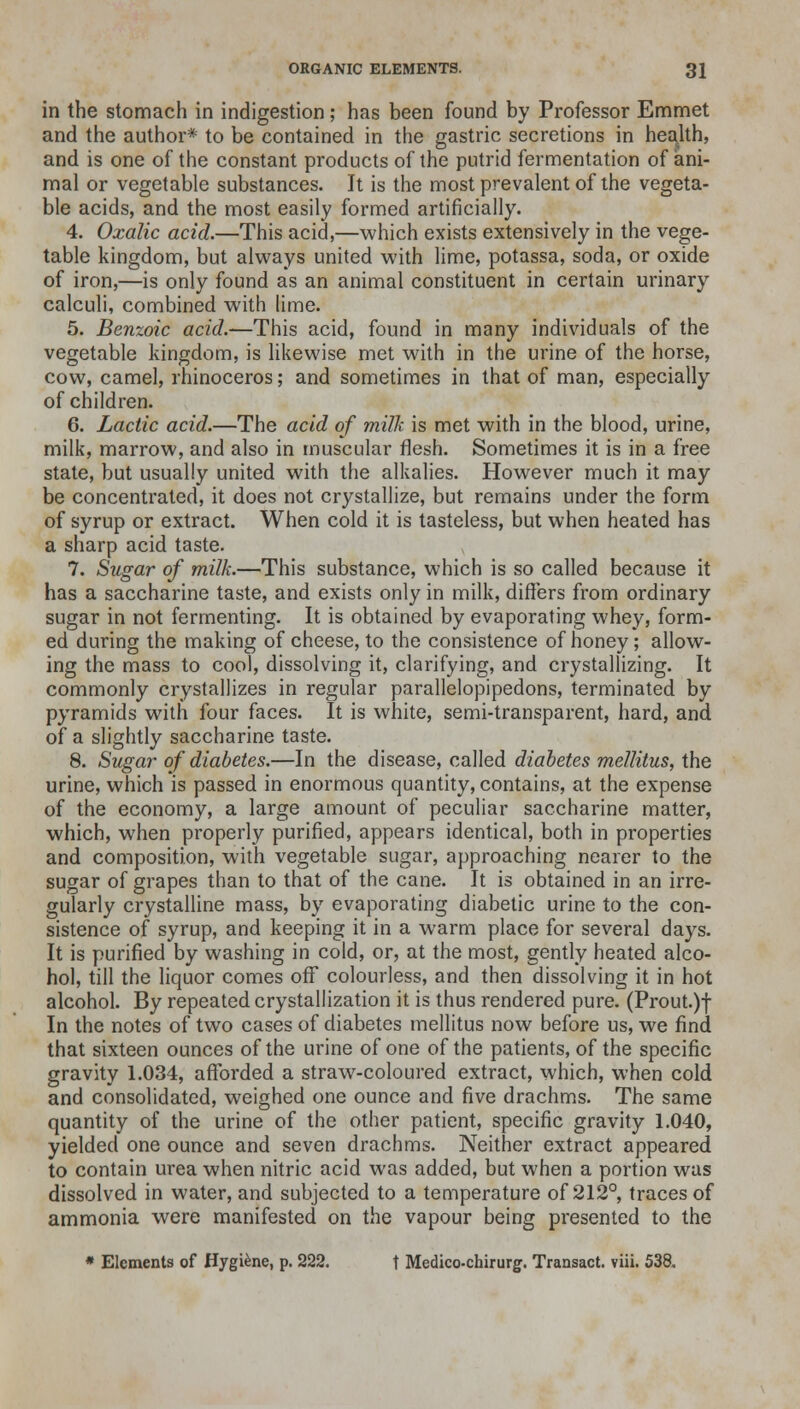 in the stomach in indigestion; has been found by Professor Emmet and the author* to be contained in the gastric secretions in health, and is one of the constant products of the putrid fermentation of ani- mal or vegetable substances. It is the most prevalent of the vegeta- ble acids, and the most easily formed artificially. 4. Oxalic acid.—This acid,—which exists extensively in the vege- table kingdom, but always united with lime, potassa, soda, or oxide of iron,—is only found as an animal constituent in certain urinary calculi, combined with lime. 5. Benzoic acid.—This acid, found in many individuals of the vegetable kingdom, is likewise met with in the urine of the horse, cow, camel, rhinoceros; and sometimes in that of man, especially of children. 6. Lactic acid.—The acid of milk is met with in the blood, urine, milk, marrow, and also in muscular flesh. Sometimes it is in a free state, but usually united with the alkalies. However much it may be concentrated, it does not crystallize, but remains under the form of syrup or extract. When cold it is tasteless, but when heated has a sharp acid taste. 7. Sugar of milk.—This substance, which is so called because it has a saccharine taste, and exists only in milk, differs from ordinary sugar in not fermenting. It is obtained by evaporating whey, form- ed during the making of cheese, to the consistence of honey; allow- ing the mass to cool, dissolving it, clarifying, and crystallizing. It commonly crystallizes in regular parallelopipedons, terminated by pyramids with four faces. It is white, semi-transparent, hard, and of a slightly saccharine taste. 8. Sugar of diabetes.—In the disease, called diabetes mellitus, the urine, which is passed in enormous quantity, contains, at the expense of the economy, a large amount of peculiar saccharine matter, which, when properly purified, appears identical, both in properties and composition, with vegetable sugar, approaching nearer to the sugar of grapes than to that of the cane. It is obtained in an irre- gularly crystalline mass, by evaporating diabetic urine to the con- sistence of syrup, and keeping it in a warm place for several days. It is purified by washing in cold, or, at the most, gently heated alco- hol, till the liquor comes off colourless, and then dissolving it in hot alcohol. By repeated crystallization it is thus rendered pure. (Prout.)f In the notes of two cases of diabetes mellitus now before us, we find that sixteen ounces of the urine of one of the patients, of the specific gravity 1.034, afforded a straw-coloured extract, which, when cold and consolidated, weighed one ounce and five drachms. The same quantity of the urine of the other patient, specific gravity 1.040, yielded one ounce and seven drachms. Neither extract appeared to contain urea when nitric acid was added, but when a portion was dissolved in water, and subjected to a temperature of 212°, traces of ammonia were manifested on the vapour being presented to the * Elements of Hygiene, p. 222. t Medico-chirurg. Transact, viii. 538.