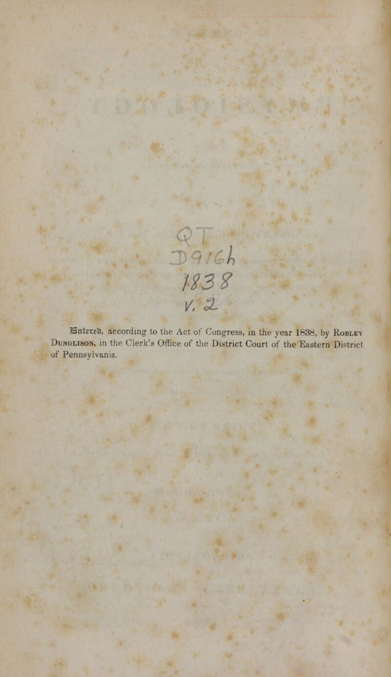 If 3% V. 3L ISntereto, according to the Act of' Congress, in the year 1838, by Robley Dunglison, in the Clerk's Office of the District Court of the Eastern District of Pennsylvania.