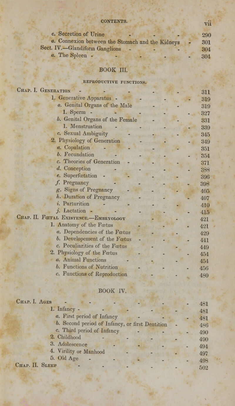 Vll e. Secretion of Urine ... 290 a. Connexion between the Stomach and the Kidneys - 301 Sect. IV.—Glandiform Ganglions » - - 304 a. The Spleen - 304 BOOK III. REPRODUCTIVE FUNCTIONS. Chap. I. Generation - 311 1. Generative Apparatus - 319 a. Genital Organs of the Male - - 319 1. Sperm - - . . .327 b. Genital Organs of the Female - - 331 1. Menstruation .... 339 c. Sexual Ambiguity ... 345 2. Physiology of Generation ... 349 a. Copulation .... 351 b. Fecundation .... 354 c. Theories of Generation - . . 371 d. Conception .... 398 e. Superfaetation - - - . 39(3 / Pregnancy - . . - 398 g. Signs of Pregnancy ... 405 h. Duration of Pregnancy ... 407 *. Parturition .... 41Q j. Lactation - 415 Chap. II. Foetal Existence.—Embryology - . 421 1. Anatomy of the Foetus ... 421 a. Dependencies of the Fcetus - . 429 b. Developement of the Foetus ... 441 c. Peculiarities of the Fcetus - - 449 2. Physiology of the Foetus ... 454 a. Animal Functions ... 454 b. Functions of Nutrition ... 455 c. Functions of Reproduction - - 480 BOOK IV. Chap. I. Ages 481 1. Infancy - 401 a. First period of Infancy - - . 431 6. Second period of Infancy, or first Dentition - 486 c Third period of Infancy ... 499 2. Childhood - 4qq 3. Adolescence - 494 4. Virility or Manhood - . . 497 5. Old Age .... Chap. II. Sleep 498 502