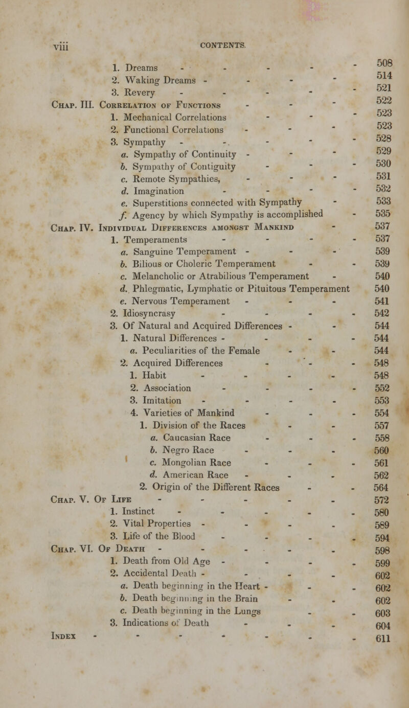 Vlll 508 514 521 522 523 523 1. Dreams 2. Waking Dreams -.-■■- 3. Revery - Chap. III. Correlation of Functions 1. Mechanical Correlations 2. Functional Correlations a Sympathy - - -  - 528 a. Sympathy of Continuity - - °^ b. Sympathy of Contiguity - ^30 c. Remote Sympathies, - 5ol d. Imagination - 532 e. Superstitions connected with Sympathy - 533 /. Agency by which Sympathy is accomplished - 535 Chap. IV. Individual Differences amongst Mankind - 537 1. Temperaments - 537 a. Sanguine Temperament - - -' 539 b. Bilious or Choleric Temperament - - 539 c. Melancholic or Atrabilious Temperament - 540 d. Phlegmatic, Lymphatic or Pituitous Temperament 540 e. Nervous Temperament ... 541 2. Idiosyncrasy .... 542 3. Of Natural and Acquired Differences - - 544 1. Natural Differences - - - - 544 a. Peculiarities of the Female - - 544 2. Acquired Differences ... 548 1. Habit .... 548 2. Association .... 552 3. Imitation .... 553 4. Varieties of Mankind ... 554 1. Division of the Races • - 557 a. Caucasian Race ... 558 6. Negro Race - - . 560 c. Mongolian Race ... 561 d. American Race ... 562 2. Origin of the Different Races - - 564 Chap. V. Of Life ----- 572 1. Instinct - - - . - 580 2. Vital Properties .... 589 3. Life of the Blood - 594 Chap. VI. Of Death - 599 1. Death from Old Age - 599 2. Accidental Death - - - . 602 a. Death beginning in the Heart - 602 6. Death beginning in the Brain - . 602 c. Death beginning in the Lungs . . 603 3. Indications of Death ... 094 Index - - - - - . - 611
