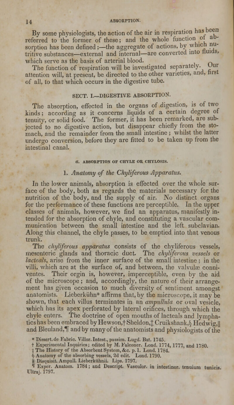 By some physiologists, the action of the air in respiration has been referred to the former of these; and the whole function ot aD- sorption has been denned;—the aggregate of actions, by which nu- tritive substances—external and internal—are converted into fluids, which serve as the basis of arterial blood. The function of respiration will be investigated separately. Uur attention will, at present, be directed to the other varieties, and, first of all, to that which occurs in the digestive tube. SECT. I.—DIGESTIVE ABSORPTION. The absorption, effected in the organs of digestion, is of two kinds; according as it concerns liquids of a certain degree of tenuity, or solid food. The former, it has been remarked, are sub- jected to no digestive action, but disappear chiefly from the sto- mach, and the remainder from the small intestine ; whilst the latter undergo conversion, before they are fitted to be taken up from the intestinal canal. a. ABSORPTION OF CHYLE OR CHYLOSIS. 1. Anatomy of the Chyliferous Apparatus. In the lower animals, absorption is effected over the whole sur- face of the body, both as regards the materials necessary for the nutrition of the body, and the supply of air. No distinct organs for the performance of these functions are perceptible. In the upper classes of animals, however, we find an apparatus, manifestly in- tended for the absorption of chyle, and constituting a vascular com- munication between the small intestine and the left subclavian. Along this channel, the chyle passes, to be emptied into that venous trunk. The chyliferous apparatus consists of the chyliferous vessels, mesenteric glands and thoracic duct. The chyliferous vessels or lactedls, arise from the inner surface of the small intestine ; in the villi, which are at the surface of, and between, the valvulae conni- ventes. Their orgin is, however, imperceptible, even by the aid of the microscope; and, accordingly, the nature of their arrange- ment has given occasion to much diversity of sentiment amongst anatomists. Lieberkuhn* affirms that, by the microscope, it may be shown, that each villus terminates in an ampullula or oval vesicle, which has its apex perforated by lateral orifices, through which the chyle enters. The doctrine of open mouths of lacteals and lympha- tics has been embraced by Hewson,f Sheldon,J Cruikshank,§ Hedwig,y and Bleuland,1[ and by many of the anatomists and physiologists of the * Dissert.de Fabric. Villor. Intest., passim. Lugd. Bat. 1745. t Experimental Inquiries; edited by M. Falconer. Lond. 1774, 1777, and 1780. \ The History of the Absorbent System, &c. p. 1. Lond. 1784. § Anatomy of the absorbing vessels, 2d edit. Lond. 1790. jj Disquisit. Ampull. Lieberkiihnii. Lips. 1797. If Exper. Anatom. 1784; and Descript. Vasculor. in intestinor. tenuium tunicis Ultraj. 1797.