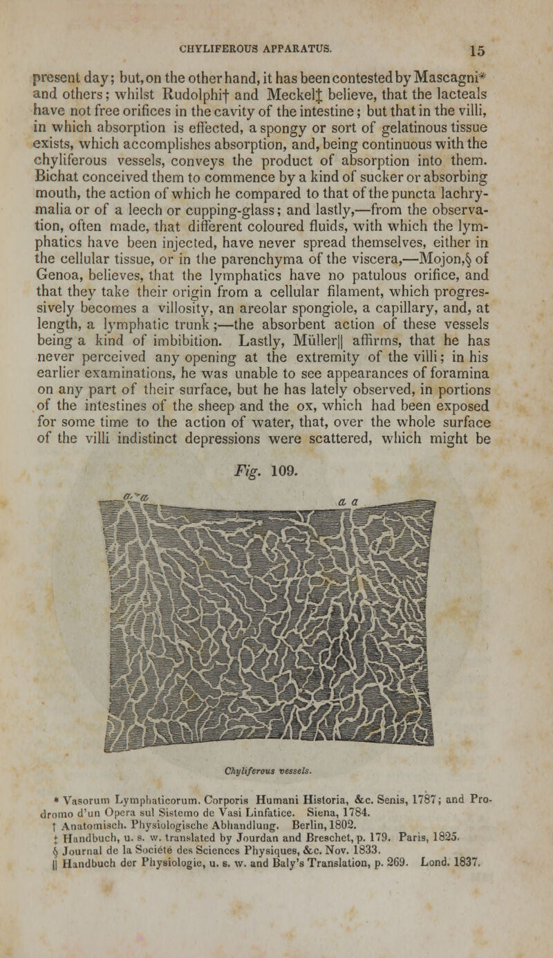 present day; but, on the other hand, it has been contested by Mascagni* and others; whilst Rudolphi-J- and MeckelJ believe, that the lacteals have not free orifices in the cavity of the intestine; but that in the villi, in which absorption is effected, a spongy or sort of gelatinous tissue exists, which accomplishes absorption, and, being continuous with the chyliferous vessels, conveys the product of absorption into them. Bichat conceived them to commence by a kind of sucker or absorbing mouth, the action of which he compared to that of thepuncta lachry- malia or of a leech or cupping-glass; and lastly,—from the observa- tion, often made, that different coloured fluids, with which the lym- phatics have been injected, have never spread themselves, either in the cellular tissue, or in the parenchyma of the viscera,—Mojon,§ of Genoa, believes, that the lymphatics have no patulous orifice, and that they take their origin from a cellular filament, which progres- sively becomes a villosity, an areolar spongiole, a capillary, and, at length, a lymphatic trunk;—the absorbent action of these vessels being a kind of imbibition. Lastly, Miiller|| affirms, that he has never perceived any opening at the extremity of the villi; in his earlier examinations, he was unable to see appearances of foramina on any part of their surface, but he has lately observed, in portions of the intestines of the sheep and the ox, which had been exposed for some time to the action of water, that, over the whole surface of the villi indistinct depressions were scattered, which might be Fig. 109. J*Lia> Chyliferous vessels. * Vasorum Lymphaticorum. Corporis Humani Historia, &c. Senis, 1787; and Pro- dromo d'un Opera sul Sistemo de Vasi Linfatice. Siena, 1784. t Anatomisch. Physiologische Abhandlung. Berlin, 1802. + Handbuch, u. s. w. translated by Jourdan and Breschet, p. 179. Paris, 1825. § Journal de la Societe des Sciences Physiques, &c. Nov. 1833. || Handbuch der Physiologie, u. s. w. and Baly's Translation, p. 269. Lond. 1837.