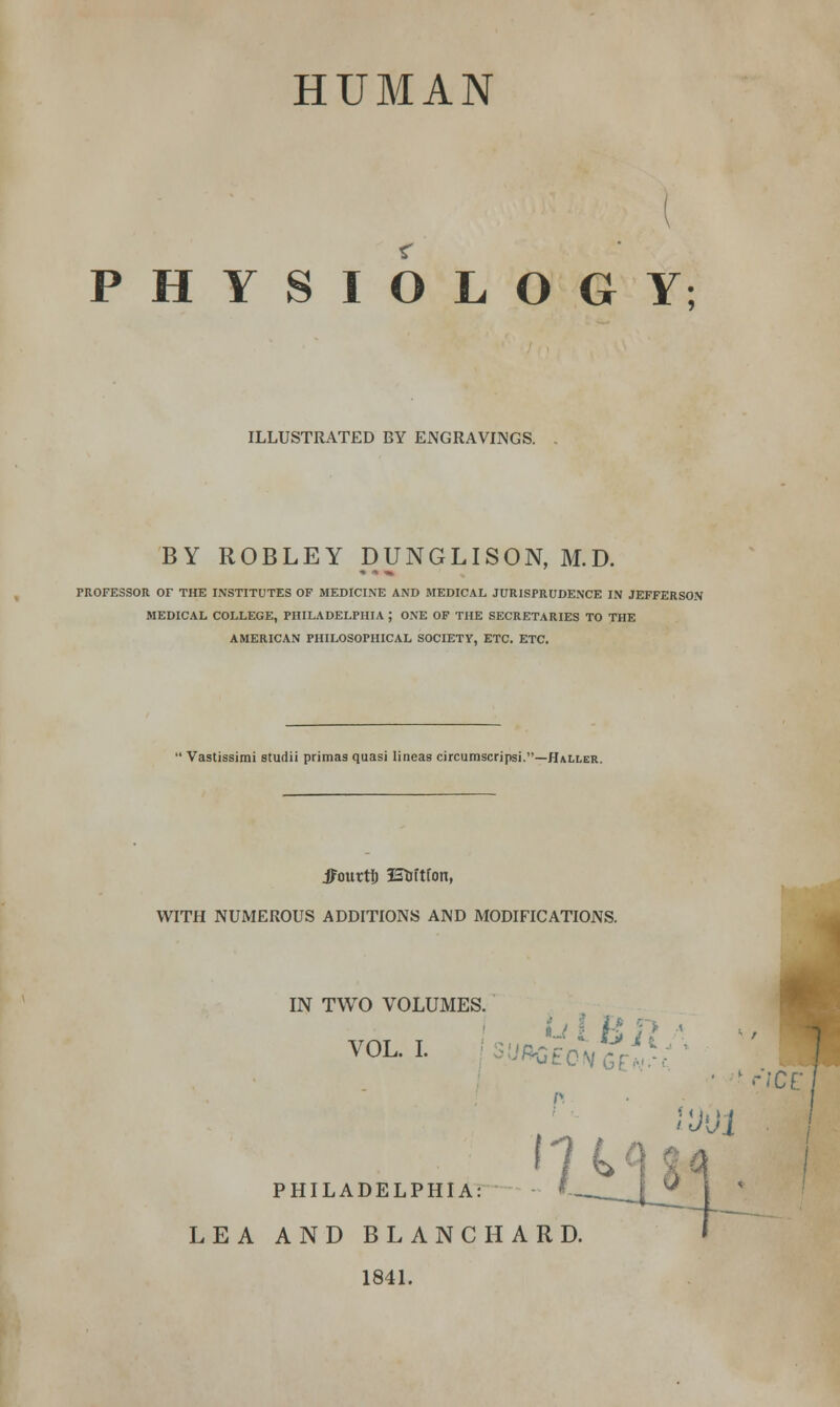 HUMAN PHYSIOLOGY; ILLUSTRATED BY ENGRAVINGS. BY ROBLEY DUNGLISON, M.D. PROFESSOR OF THE INSTITUTES OF MEDICINE AND MEDICAL JURISPRUDENCE IN JEFFERSON MEDICAL COLLEGE, PHILADELPHIA ; ONE OF THE SECRETARIES TO THE AMERICAN PHILOSOPHICAL SOCIETY, ETC. ETC.  Vastissirai studii primas quasi lineas circumscripsi.—Haller. jFourtf) fStiftfon, WITH NUMEROUS ADDITIONS AND MODIFICATIONS. IN TWO VOLUMES. H ft *■ VAT T UfiAr •|J'J'li 1 r'JCE PHILADELPHIA: LEA AND BLANC HARD. 1841.