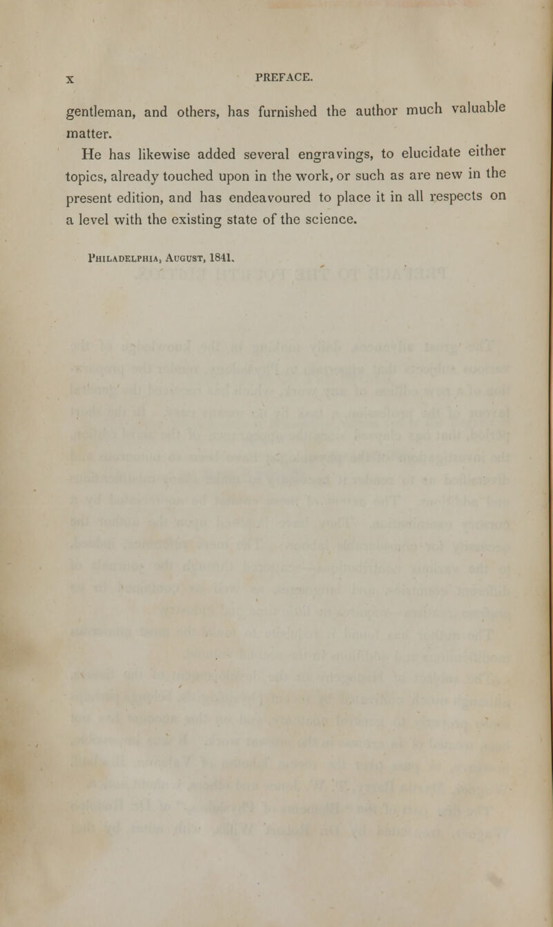 gentleman, and others, has furnished the author much valuable matter. He has likewise added several engravings, to elucidate either topics, already touched upon in the work, or such as are new in the present edition, and has endeavoured to place it in all respects on a level with the existing state of the science. Philadelphia, August, 1841.