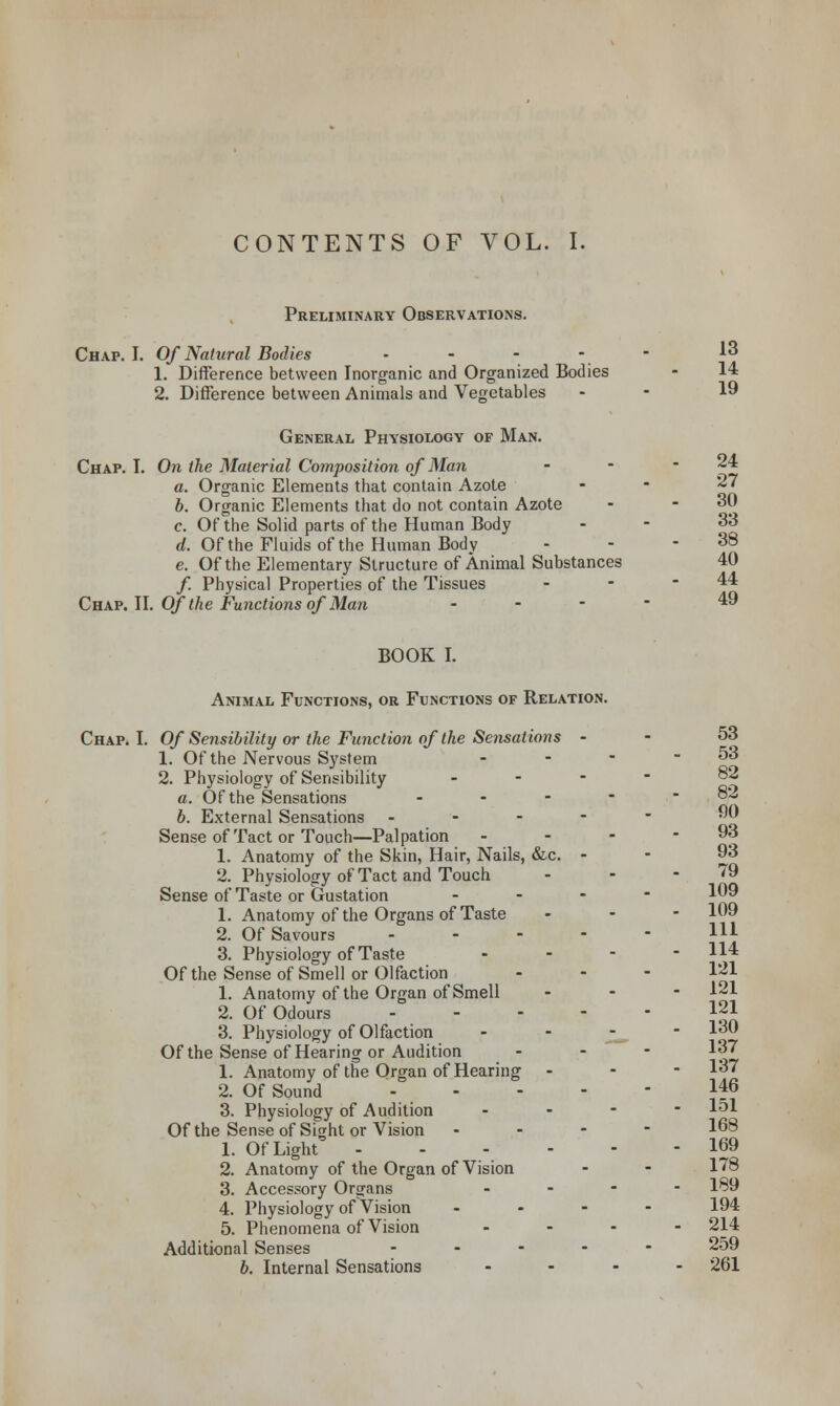 Preliminary Observations. Chap. I. Of Natural Bodies - - - - - 13 1. Difference between Inorganic and Organized Bodies - 14 2. Difference between Animals and Vegetables . - 19 General Physiology of Man. Chap. I. On the Material Composition of Man - - - 24 a. Organic Elements that contain Azote . - 27 b. Organic Elements that do not contain Azote - - 30 c. Of the Solid parts of the Human Body . - 33 d. Of the Fluids of the Human Body - - 38 e. Of the Elementary Structure of Animal Substances 40 /. Physical Properties of the Tissues - - - 44 Chap. II. Of the Functions of Man - 49 BOOK I. Animal Functions, or Functions of Relation. Chap. I. Of Sensibility or the Function of the Sensations - - 53 1. Of the Nervous System - - - - 53 2. Physiology of Sensibility ... - 82 a. Of the Sensations - - - - - 8« b. External Sensations ■•---•- Sense of Tact or Touch—Palpation - - - - 93 1. Anatomy of the Skin, Hair, Nails, &c. - ■ 93 2. Physiology of Tact and Touch - - - 79 Sense of Taste or Gustation - 1. Anatomy of the Organs of Taste - 109 2. Of Savours H1 3. Physiology of Taste - - - - 114 Of the Sense of Smell or Olfaction - - - 121 1. Anatomy of the Organ of Smell ... 121 2. Of Odours i21 3. Physiology of Olfaction - ' Z— ~ ^ Of the Sense of Hearing or Audition - 137 1. Anatomy of the Organ of Hearing - 137 2. Of Sound ...-- 146 3. Physiology of Audition - 151 Of the Sense of Sight or Vision ... - 168 1. Of Light 169 2. Anatomy of the Organ of Vision - - 178 3. Accessory Organs .... 189 4. Physiology of Vision .... 194 5. Phenomena of Vision .... 214 Additional Senses ..... 259 b. Internal Sensations .... 261