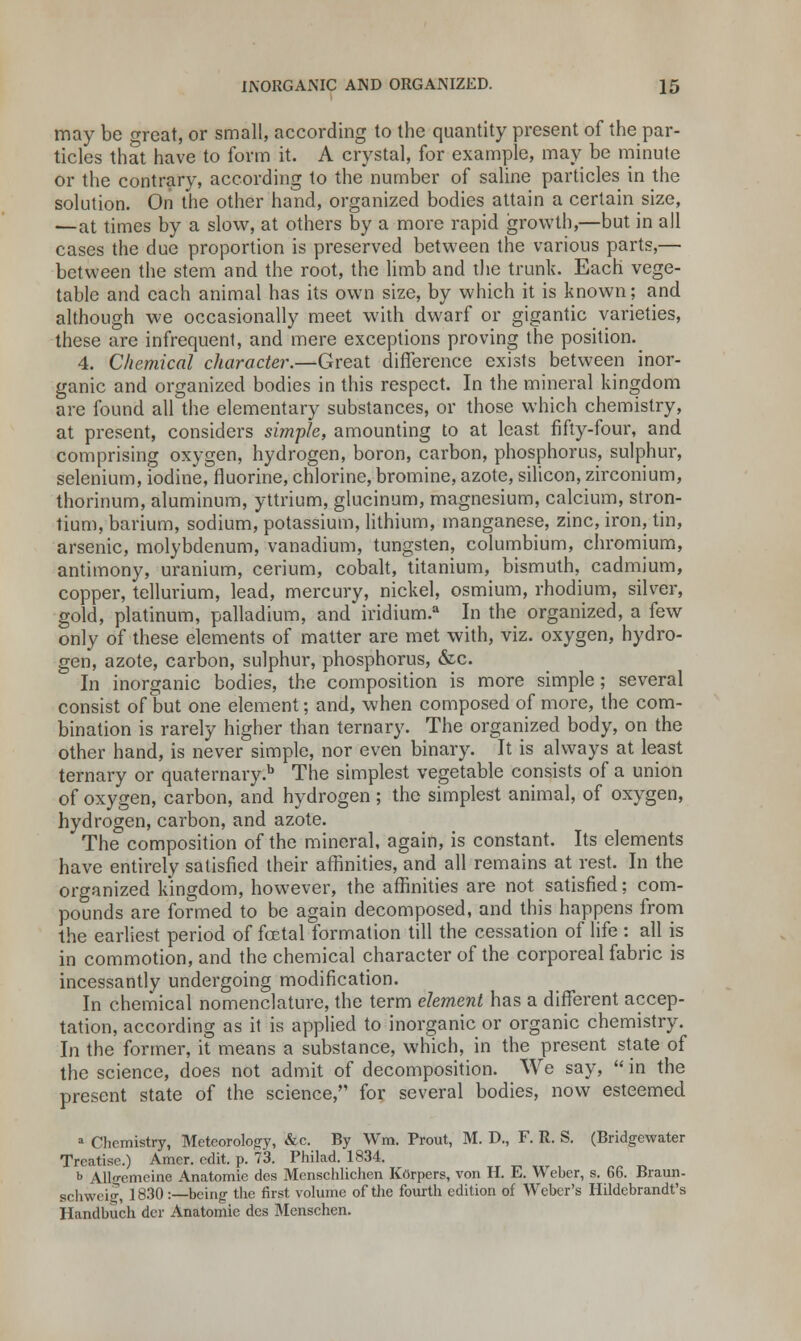 may be great, or small, according to the quantity present of the par- ticles that have to form it. A crystal, for example, may be minute or the contrary, according to the number of saline particles in the solution. On the other hand, organized bodies attain a certain size, —at times by a slow, at others by a more rapid growth,—but in all cases the due proportion is preserved between the various parts,— between the stem and the root, the limb and the trunk. Each vege- table and each animal has its own size, by which it is known; and although we occasionally meet with dwarf or gigantic varieties, these are infrequenl, and mere exceptions proving the position. 4. Chemical character.—Great difference exists between inor- ganic and organized bodies in this respect. In the mineral kingdom are found all the elementary substances, or those which chemistry, at present, considers simple, amounting to at least fifty-four, and comprising oxygen, hydrogen, boron, carbon, phosphorus, sulphur, selenium, iodine, fluorine, chlorine, bromine, azote, silicon, zirconium, thorinum, aluminum, yttrium, glucinum, magnesium, calcium, stron- tium, barium, sodium, potassium, lithium, manganese, zinc, iron, tin, arsenic, molybdenum, vanadium, tungsten, coluinbium, chromium, antimony, uranium, cerium, cobalt, titanium, bismuth, cadmium, copper, tellurium, lead, mercury, nickel, osmium, rhodium, silver, gold, platinum, palladium, and iridium.a In the organized, a few only of these elements of matter are met with, viz. oxygen, hydro- gen, azote, carbon, sulphur, phosphorus, &c. In inorganic bodies, the composition is more simple; several consist of but one element; and, when composed of more, the com- bination is rarely higher than ternary. The organized body, on the other hand, is never simple, nor even binary. It is always at least ternary or quaternary.11 The simplest vegetable consists of a union of oxygen, carbon, and hydrogen; the simplest animal, of oxygen, hydrogen, carbon, and azote. The composition of the mineral, again, is constant. Its elements have entirely satisfied their affinities, and all remains at rest. In the organized kingdom, however, the affinities are not satisfied; com- pounds are formed to be again decomposed, and this happens from the earliest period of foetal formation till the cessation of life : all is in commotion, and the chemical character of the corporeal fabric is incessantly undergoing modification. In chemical nomenclature, the term element has a different accep- tation, according as it is applied to inorganic or organic chemistry. In the former, it means a substance, which, in the present state of the science, does not admit of decomposition. We say,  in the present state of the science, for several bodies, now esteemed 1 Chemistry, Meteorology, &c. By Wm. Prout, M. D., F. R. S. (Bridgewater Treatise.) Amer. edit. p. 73. Philad. 1834. b Allgemeine Anatomie des Menschlichen Korpcrs, von H. E. Weber, s. 66. Braun- schweig 1830:—being the first volume of the fourth edition of Weber's Hildebrandt's Handbuch dcr Anatomie des Menschen.