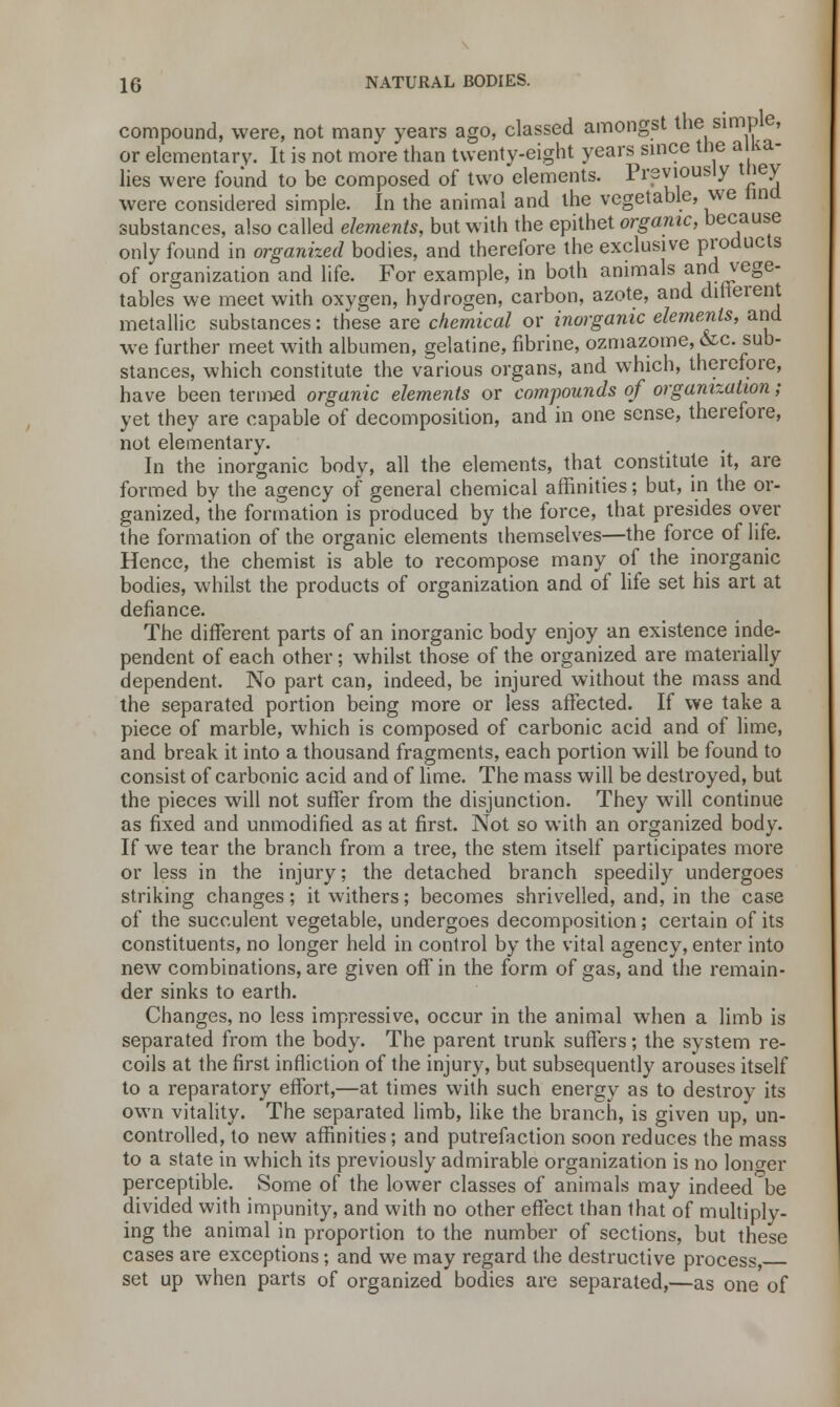 compound, were, not many years ago, classed amongst the simple, or elementary. It is not more than twenty-eight years since the alka- lies were found to be composed of two elements. Previously tiiey were considered simple. In the animal and the vegetable, we tind substances, also called elements, but with the epithet organic, because only found in organized bodies, and therefore the exclusive products of organization and life. For example, in both animals and vege- tables we meet with oxygen, hydrogen, carbon, azote, and different metallic substances: these are chemical or inorganic elements, and we further meet with albumen, gelatine, fibrine, ozmazome, &c. sub- stances, which constitute the various organs, and which, therefore, have been termed organic elements or compounds of organization; yet they are capable of decomposition, and in one sense, therefore, not elementary. In the inorganic body, all the elements, that constitute it, are formed by the agency of general chemical affinities; but, in the or- ganized, the formation is produced by the force, that presides over the formation of the organic elements themselves—the force of life. Hence, the chemist is able to recompose many of the inorganic bodies, whilst the products of organization and of life set his art at defiance. The different parts of an inorganic body enjoy an existence inde- pendent of each other; whilst those of the organized are materially dependent. No part can, indeed, be injured without the mass and the separated portion being more or less affected. If we take a piece of marble, which is composed of carbonic acid and of lime, and break it into a thousand fragments, each portion will be found to consist of carbonic acid and of lime. The mass will be destroyed, but the pieces will not suffer from the disjunction. They will continue as fixed and unmodified as at first. Not so with an organized body. If we tear the branch from a tree, the stem itself participates more or less in the injury; the detached branch speedily undergoes striking changes; it withers; becomes shrivelled, and, in the case of the succulent vegetable, undergoes decomposition; certain of its constituents, no longer held in control by the vital agency, enter into new combinations, are given off in the form of gas, and the remain- der sinks to earth. Changes, no less impressive, occur in the animal when a limb is separated from the body. The parent trunk suffers; the system re- coils at the first infliction of the injury, but subsequently arouses itself to a reparatory effort,—at times with such energy as to destroy its own vitality. The separated limb, like the branch, is given up, un- controlled, to new affinities; and putrefaction soon reduces the mass to a state in which its previously admirable organization is no longer perceptible. Some of the lower classes of animals may indeed be divided with impunity, and with no other effect than that of multiply- ing the animal in proportion to the number of sections, but these cases are exceptions; and we may regard the destructive process, set up when parts of organized bodies are separated,—as one of