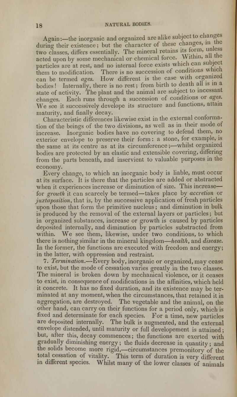 Again:—the inorganic and organized arealike subject to changes during their existence; but the character of these changes, in tnc two classes, differs essentially. The mineral retains its form, unless acted upon by some mechanical or chemical force. Within, aU Uie particles are at rest, and no internal force exists which can subject them to modification. There is no succession of conditions which can be termed ages. How different is the case with organized bodies! Internally, there is no rest; from birth to death all is in a state of activity. The plant and the animal are subject to incessant changes. Each runs through a succession of conditions or ages. We see it successively develope its structure and functions, attain maturity, and finally decay. Characteristic differences likewise exist in the external conforma- tion of the beings of the two divisions, as well as in their mode of increase. Inorganic bodies have no covering to defend them, no exterior envelope to preserve their form: a stone, for example, is the same at its centre as at its circumference;—whilst organized bodies are protected by an elastic and extensible covering, differing from the parts beneath, and inservient to valuable purposes in the economy. Every change, to which an inorganic body is liable, must occur at its surface. It is there that the particles are added or abstracted when it experiences increase or diminution of size. This increase— for growth it can scarcely be termed—takes place by accretion or juxtaposition, that is, by the successive application of fresh particles upon those that form the primitive nucleus; and diminution in bulk is produced by the removal of the external layers or particles; but in organized substances, increase or growth is caused by particles deposited internally, and diminution by particles substracted from within. We see them, likewise, under two conditions, to which there is nothing similar in the mineral kingdom—health, and disease. In the former, the functions are executed with freedom and energy; in the latter, with oppression and restraint. 7. Termination.—Every body, inorganic or organized, may cease to exist, but the mode of cessation varies greatly in the two classes. The mineral is broken down by mechanical violence, or it ceases to exist, in consequence of modifications in the affinities, which held it concrete. It has no fixed duration, and its existence may be ter- minated at any moment, when the circumstances, that retained it in aggregation, are destroyed. The vegetable and the animal, on the other hand, can carry on their functions for a period only, which is fixed and determinate for each species. For a time, new particles are deposited internally. The bulk is augmented, and the external envelope distended, until maturity or full developement is attained; but, after this, decay commences; the functions are exerted with gradually diminishing energy; the fluids decrease in quantity; and the solids become more rigid,—circumstances premonitory of the total cessation of vitality. This term of duration is very different in different species. Whilst many of the lower classes of animals