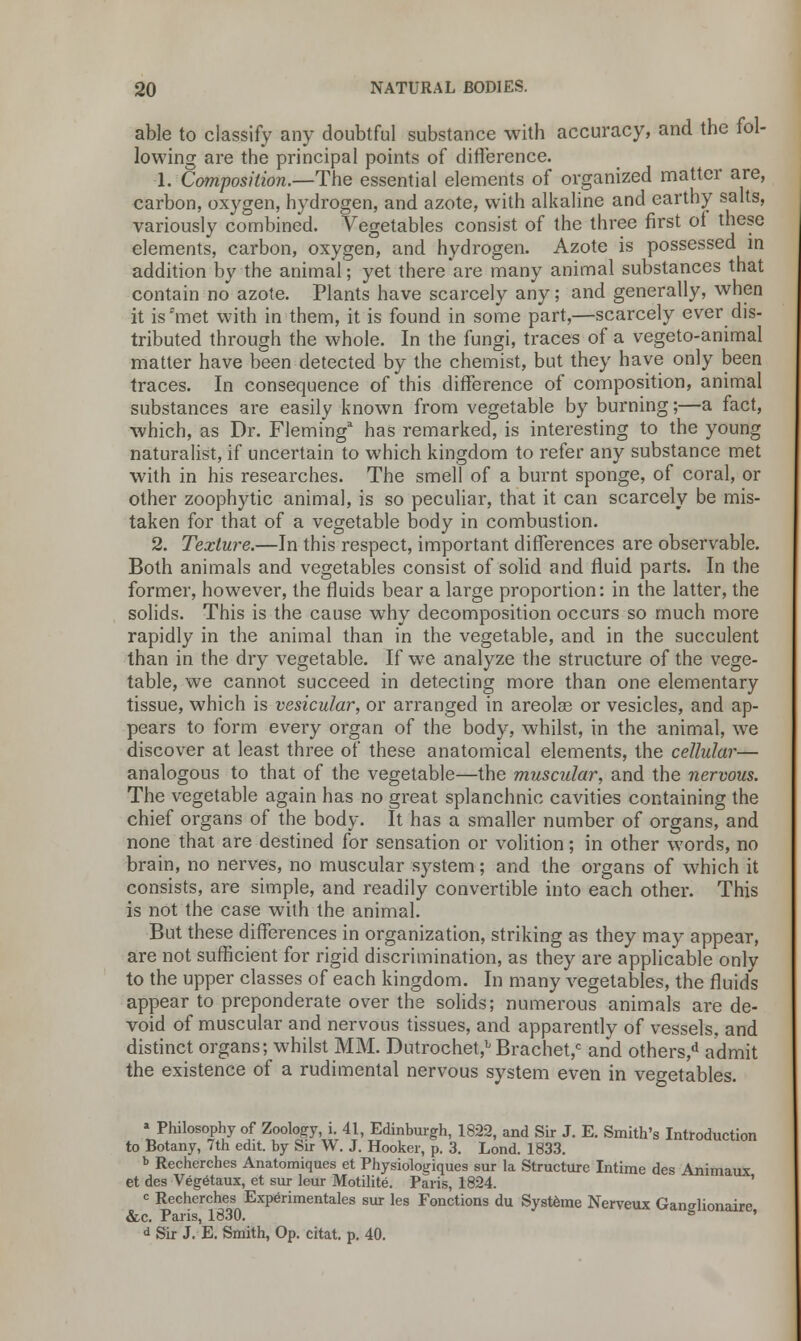 able to classify any doubtful substance with accuracy, and the fol- lowing are the principal points of difference. 1. Composition.—The essential elements of organized matter are, carbon, oxygen, hydrogen, and azote, with alkaline and earthy salts, variously combined. Vegetables consist of the three first of these elements, carbon, oxygen, and hydrogen. Azote is possessed in addition by the animal; yet there are many animal substances that contain no azote. Plants have scarcely any; and generally, when it is'met with in them, it is found in some part,—scarcely ever dis- tributed through the whole. In the fungi, traces of a vegeto-animal matter have been detected by the chemist, but they have only been traces. In consequence of this difference of composition, animal substances are easily known from vegetable by burning;—a fact, which, as Dr. Fleming3 has remarked, is interesting to the young naturalist, if uncertain to which kingdom to refer any substance met with in his researches. The smell of a burnt sponge, of coral, or other zoophytic animal, is so peculiar, that it can scarcely be mis- taken for that of a vegetable body in combustion. 2. Texture.—In this respect, important differences are observable. Both animals and vegetables consist of solid and fluid parts. In the former, however, the fluids bear a large proportion: in the latter, the solids. This is the cause why decomposition occurs so much more rapidly in the animal than in the vegetable, and in the succulent than in the dry vegetable. If we analyze the structure of the vege- table, we cannot succeed in detecting more than one elementary tissue, which is vesicular, or arranged in areolae or vesicles, and ap- pears to form every organ of the body, whilst, in the animal, we discover at least three of these anatomical elements, the cellular— analogous to that of the vegetable—the muscular, and the nervous. The vegetable again has no great splanchnic cavities containing the chief organs of the body. It has a smaller number of organs, and none that are destined for sensation or volition; in other words, no brain, no nerves, no muscular system; and the organs of which it consists, are simple, and readily convertible into each other. This is not the case with the animal. But these differences in organization, striking as they may appear, are not sufficient for rigid discrimination, as they are applicable onlv to the upper classes of each kingdom. In many vegetables, the fluid's appear to preponderate over the solids; numerous animals are de- void of muscular and nervous tissues, and apparently of vessels, and distinct organs; whilst MM. Dutrochet,bBrachet,c and others/1 admit the existence of a rudimental nervous system even in vegetables. * Philosophy of Zoology, i. 41, Edinburgh, 1822, and Sir J. E. Smith's Introduction to Botany, 7th edit, by Sir W. J. Hooker, p. 3. Lond. 1833. b Recherches Anatomiques et Physiologiques sur la Structure Intime des Animaux et des Vegetaux, et sur leur Motilite. Paris, 1824. ' = Recherches Experimentales sur les Fonctions du Systeme Nerveux Ganalionaire &c. Paris, 1830.  ' d Sir J. E. Smith, Op. citat. p. 40.