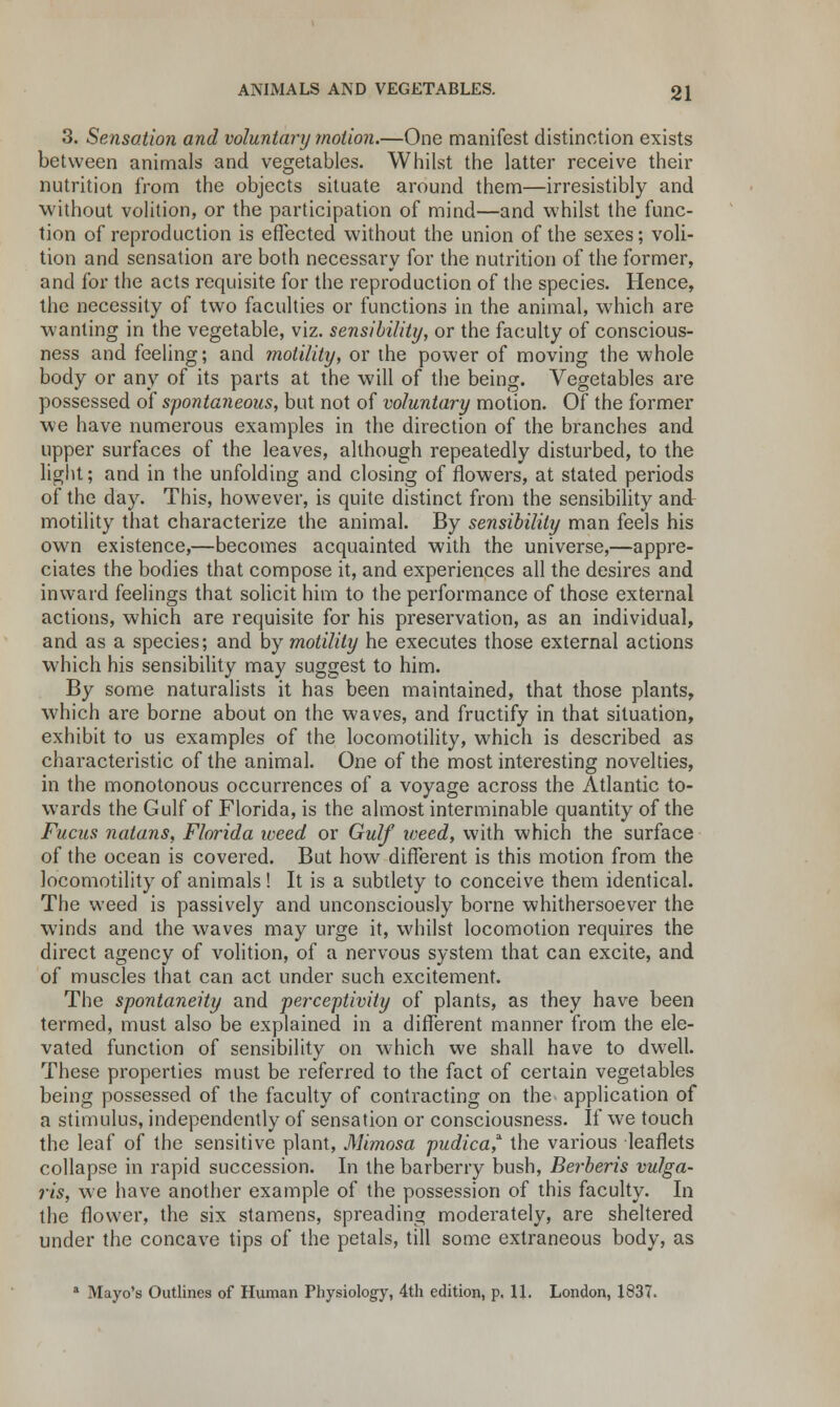 3. Sensation and voluntary motion.—One manifest distinction exists between animals and vegetables. Whilst the latter receive their nutrition from the objects situate around them—irresistibly and without volition, or the participation of mind—and whilst the func- tion of reproduction is effected without the union of the sexes; voli- tion and sensation are both necessary for the nutrition of the former, and for the acts requisite for the reproduction of the species. Hence, the necessity of two faculties or functions in the animal, which are wanting in the vegetable, viz. sensibility, or the faculty of conscious- ness and feeling; and motility, or the power of moving the whole body or any of its parts at the will of the being. Vegetables are possessed of spontaneous, but not of voluntary motion. Of the former we have numerous examples in the direction of the branches and upper surfaces of the leaves, although repeatedly disturbed, to the light; and in the unfolding and closing of flowers, at stated periods of the day. This, however, is quite distinct from the sensibility and motility that characterize the animal. By sensibility man feels his own existence,—becomes acquainted with the universe,—appre- ciates the bodies that compose it, and experiences all the desires and inward feelings that solicit him to the performance of those external actions, which are requisite for his preservation, as an individual, and as a species; and by motility he executes those external actions which his sensibility may suggest to him. By some naturalists it has been maintained, that those plants, which are borne about on the waves, and fructify in that situation, exhibit to us examples of the locomotility, which is described as characteristic of the animal. One of the most interesting novelties, in the monotonous occurrences of a voyage across the Atlantic to- wards the Gulf of Florida, is the almost interminable quantity of the Fucus nalans, Florida weed or Gulf weed, with which the surface of the ocean is covered. But how different is this motion from the locomotility of animals! It is a subtlety to conceive them identical. The weed is passively and unconsciously borne whithersoever the winds and the waves may urge it, whilst locomotion requires the direct agency of volition, of a nervous system that can excite, and of muscles that can act under such excitement. The spontaneity and perceptivity of plants, as they have been termed, must also be explained in a different manner from the ele- vated function of sensibility on which we shall have to dwell. These properties must be referred to the fact of certain vegetables being possessed of the faculty of contracting on the application of a stimulus, independently of sensation or consciousness. If we touch the leaf of the sensitive plant, Mimosa pudica* the various leaflets collapse in rapid succession. In the barberry bush, Berberis vulga- ris, we have another example of the possession of this faculty. In the flower, the six stamens, spreading moderately, are sheltered under the concave tips of the petals, till some extraneous body, as 1 Mayo's Outlines of Human Physiology, 4th edition, p. 11. London, 1837.