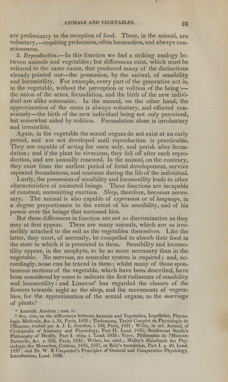 are preliminary to the reception of food. These, in the animal, are voluntary,—requiring prehension, often locomotion, and always con- sciousness. 5. Reproduction.—In this function we find a striking analogy be- tween animals and vegetables; but differences exist, which must be referred to the same cause, that produced many of the distinctions already pointed out—the possession, by the animal, of sensibility and locomotility. For example, every part of the generative act is, in the vegetable, without the perception or volition of the being:— the union of the sexes, fecundation, and the birth of the new indivi- dual are alike automatic. In the animal, on the other hand, the approximation of the sexes is always voluntary, and effected con- sciously—the birth of the new individual being not only perceived, but somewhat aided by volition. Fecundation alone is involuntary and irresistible. Again, in the vegetable the sexual organs do not exist at an early period, and are not developed until reproduction is practicable. They are capable of acting for once only, and perish after fecun- dation; and if the plant be vivacious, they fall off after each repro- duction, and are annually renewed. In the animal, on the contrary, they exist from the earliest period of foetal developement, survive repeated fecundations, and continue during the life of the individual. Lastly, the possession of sensibility and locomotility leads to other characteristics of animated beings. These functions are incapable of constant, unremitting exertion. Sleep, therefore, becomes neces- sary. The animal is also capable of expression or of language, in a degree proportionate to the extent of his sensibility, and of his power over the beings that surround him. But these differences in function are not so discriminative as they may at first appear. There are many animals, which are as irre- sistibly attached to the soil as the vegetables themselves. Like the latter, they must, of necessity, be compelled to absorb their food in the state in which it is presented to them. Sensibility and locomo- tility appear, in the zoophyte, to be no more necessary than in the vegetable. No nervous, no muscular system is required ; and, ac- cordingly, none can be traced in them; whilst many of those spon- taneous motions of the vegetable, which have been described, have been considered by some to indicate the first rudiments of sensibility and locomotility: and Linna3usa has regarded the closure of the flowers towards night as the sleep, and the movements of vegeta- bles, for the approximation of the sexual organs, as the marriage of plants.b a Amoenit. Academ.; torn. iv. b See, also, on the differences between Animals and Vegetables, Lepelletier, Physio- logic Medicale, &c. i. 34, Paris, 1831; Tiedemann, Traite Complet de Physiologie de 1'Horn me, traduit par A. J. L. Jourdan, i. 166, Paris, 1831; Willis, in art. Animal, of Cyclopaedia of Anatomy and Physiology, Part II. Lond. 1835; Southwood Smith's Philosophy of Health, Part I. chap. i. Lond. 1835 ; Vircy, Philosophie de 1'Histoire Naturelle, &c. p. 253, Paris, 1835; Weber, loc. citat.; Mailer's Handbuch der Phy- siologic des Menschen, Coblenz, 1835, 1837, or Baly's translation, Part I. p. 40, Lond. ] 837 ; and Dr. W. B. Carpenter's Principles of General and Comparative Physiology, Introduction, Lond. 1839. ,