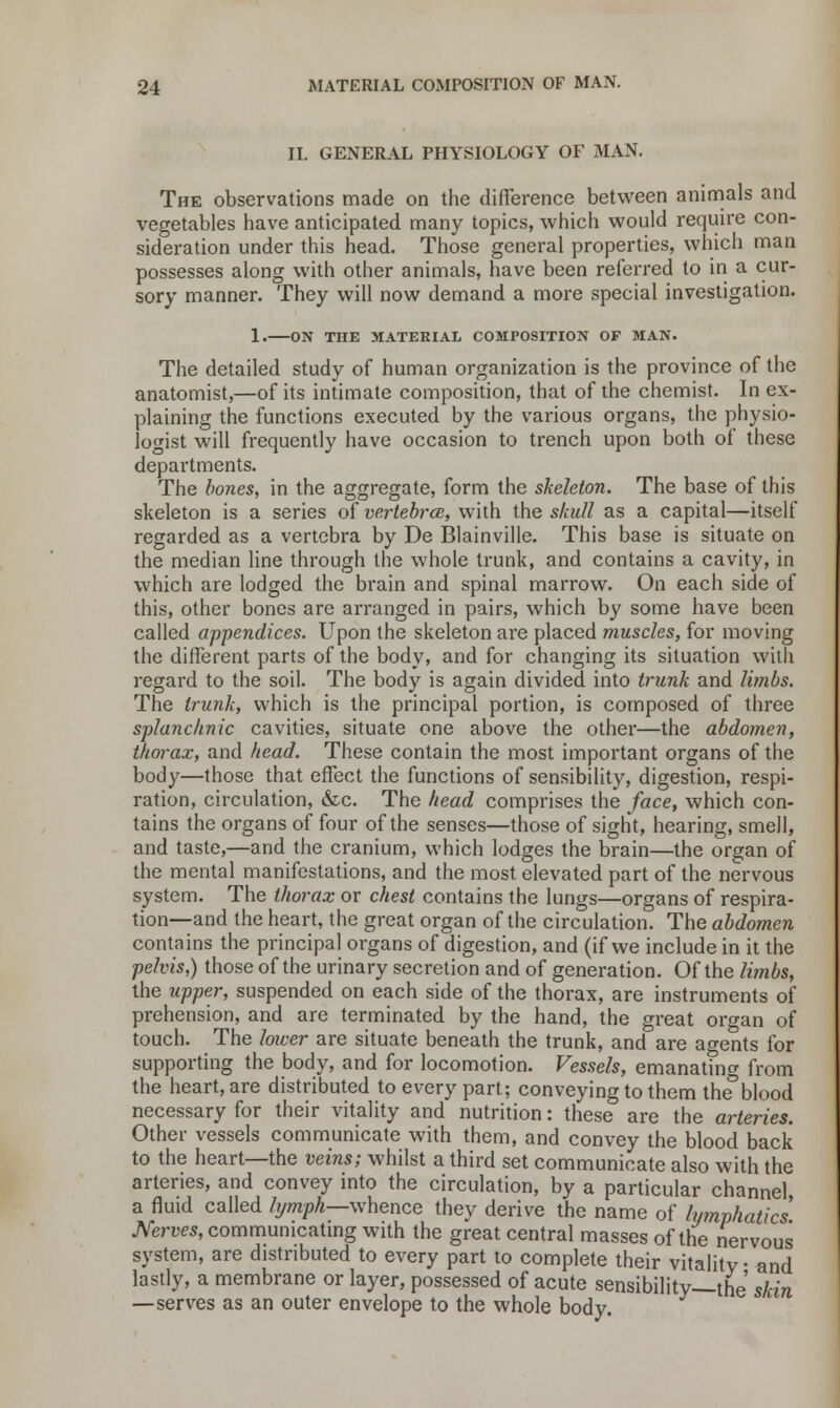 II. GENERAL PHYSIOLOGY OF MAN. The observations made on the difference between animals and vegetables have anticipated many topics, which would require con- sideration under this head. Those general properties, which man possesses along with other animals, have been referred to in a cur- sory manner. They will now demand a more special investigation. 1. ON THE MATERIAL COMPOSITION OF MAN. The detailed study of human organization is the province of the anatomist,—of its intimate composition, that of the chemist. In ex- plaining the functions executed by the various organs, the physio- logist will frequently have occasion to trench upon both of these departments. The bones, in the aggregate, form the skeleton. The base of this skeleton is a series of vertebrce, with the skull as a capital—itself regarded as a vertebra by De Blainville. This base is situate on the median line through the whole trunk, and contains a cavity, in which are lodged the brain and spinal marrow. On each side of this, other bones are arranged in pairs, which by some have been called appendices. Upon the skeleton are placed muscles, for moving the different parts of the body, and for changing its situation with regard to the soil. The body is again divided into trunk and limbs. The trunk, which is the principal portion, is composed of three splanchnic cavities, situate one above the other—the abdomen, thorax, and head. These contain the most important organs of the body—those that effect the functions of sensibility, digestion, respi- ration, circulation, &c. The head comprises the face, which con- tains the organs of four of the senses—those of sight, hearing, smell, and taste,—and the cranium, which lodges the brain—the organ of the mental manifestations, and the most elevated part of the nervous system. The thorax or chest contains the lungs—organs of respira- tion—and the heart, the great organ of the circulation. The abdomen contains the principal organs of digestion, and (if we include in it the pelvis,) those of the urinary secretion and of generation. Of the limbs, the upper, suspended on each side of the thorax, are instruments of prehension, and are terminated by the hand, the great organ of touch. The lower are situate beneath the trunk, and are agents for supporting the body, and for locomotion. Vessels, emanating from the heart, are distributed to every part; conveying to them the3blood necessary for their vitality and nutrition: these are the arteries. Other vessels communicate with them, and convey the blood back to the heart—the veins; whilst a third set communicate also with the arteries, and convey into the circulation, by a particular channel a fluid called lymph—whence they derive the name of lymphatics Nerves, communicating with the great central masses of the nervous system, are distributed to every part to complete their vitality • and lastly, a membrane or layer, possessed of acute sensibility—the skin —serves as an outer envelope to the whole body.