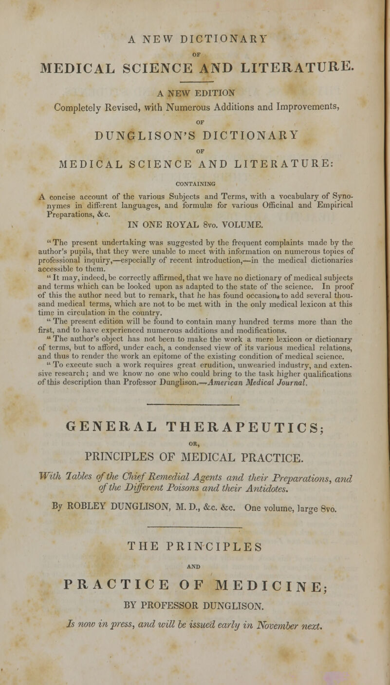 A NEW DICTIONARY OF MEDICAL SCIENCE AND LITERATURE. A NEW EDITION Completely Revised, with Numerous Additions and Improvements, OF DUNGLISON'S DICTIONARY OF MEDICAL SCIENCE AND LITERATURE: CONTAINING A concise account of the various Subjects and Terms, with a vocabulary of Syno- nymes in different languages, and formulae for various Officinal and Empirical Preparations, &c. IN ONE ROYAL 8vo. VOLUME.  The present undertaking was suggested by the frequent complaints made by the author's pupils, that they were unable to meet with information on numerous topics of professional inquiry,—especially of recent introduction,—in the medical dictionaries accessible to them.  It may, indeed, be correctly affirmed, that we have no dictionary of medical subjects and terms which can be looked upon as adapted to the state of the science. In proof of this the author need but to remark, that he has found occasion* to add several thou- sand medical terms, which are not to be met with in the only medical lexicon at this time in circulation in the country.  The present edition will be found to contain many hundred terms more than the first, and to have experienced numerous additions and modifications.  The author's object has not been to make the work a mere lexicon or dictionary of terms, but to afford, under each, a condensed view of its various medical relations, and thus to render the work an epitome of the existing condition of medical science.  To execute such a work requires great erudition, unwearied industry, and exten- sive research; and we know no one who could bring to the task higher qualifications of this description than Professor Dunglison.—-American Medical Journal, GENERAL THERAPEUTICS; OR, PRINCIPLES OF MEDICAL PRACTICE. With lables of the Cliief Remedial Agents and their Preparations, and oftJie Different Poisons and t/ieir Antidotes. By ROBLEY DUNGLISON, M. D., &c. &c. One volume, lar^e 8vo. THE PRINCIPLES AND PRACTICE OF MEDICINE; BY PROFESSOR DUNGLISON. Is now in press, and will be issued early in November next.