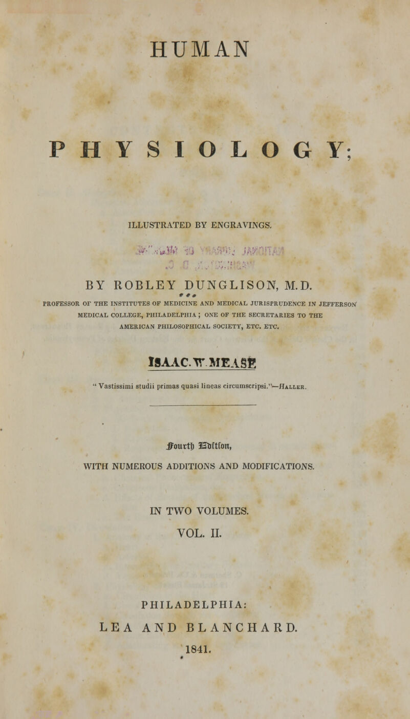 HUMAN PHYSIOLOGY; ILLUSTRATED BY ENGRAVINGS. BY ROBLEY DUNGLISON, M.D. 9 0 • PROFESSOR Or THE INSTITUTES OF MEDICINE AND MEDICAL JURISPRUDENCE IN JEFFERSON MEDICAL COLLEGE, PHILADELPHIA ; ONE OF THE SECRETARIES TO THE AMERICAN PHILOSOPHICAL SOCIETY, ETC. ETC. ISAAC V. MEASE ' Vastissimi studii primas quasi lineas circumscripsi.—Haller. JFouttij Etoftfon, WITH NUMEROUS ADDITIONS AND MODIFICATIONS. IN TWO VOLUMES. VOL. II. PHILADELPHIA: LEA AND BLANCHARD. 1841.