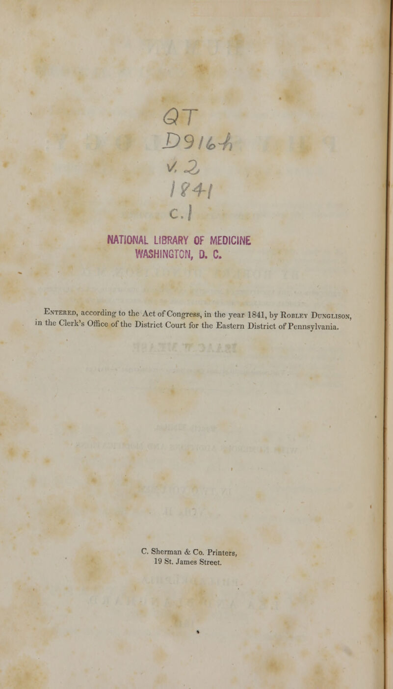 <9T D9it>-h c.} NATIONAL LIBRARY OF MEDICINE WASHINGTON, D. C. Entered, according to the Act of Congress, in the year 1841, by Robley Dunglison, in the Clerk's Office of the District Court for the Eastern District of Pennsylvania. C. Sherman & Co. Printers, 19 St. James Street.