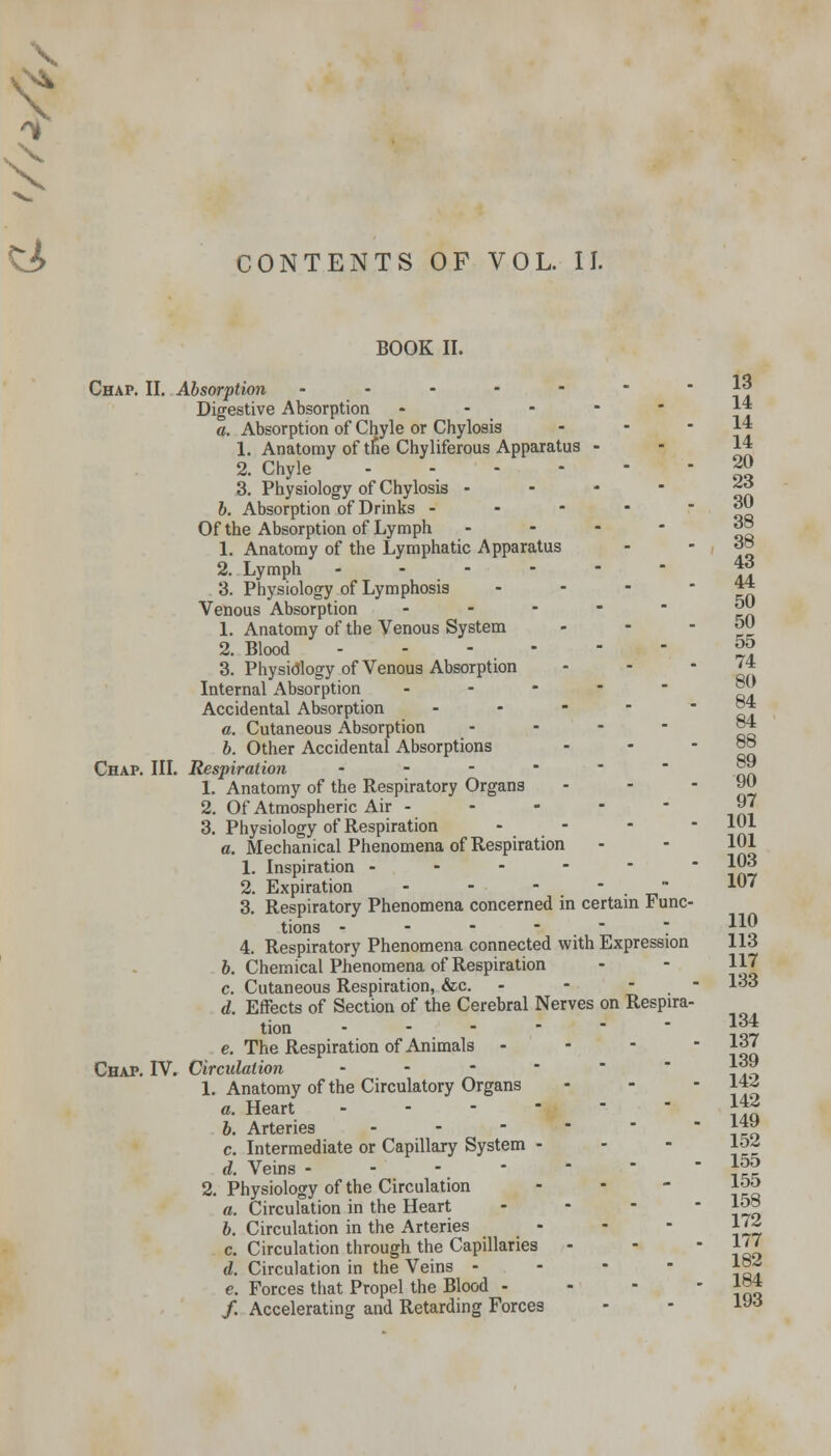 \ & CONTENTS OF VOL. II. BOOK II. Chap. II. Absorption -.-.--- Digestive Absorption - a. Absorption of Chyle or Chylosis 1. Anatomy of tne Chyliferous Apparatus - 2. Chyle .... 3. Physiology of Chylosis - b. Absorption of Drinks - Of the Absorption of Lymph - 1. Anatomy of the Lymphatic Apparatus 2. Lymph -,.--•>-- 3. Physiology of Lymphosis Venous Absorption - 1. Anatomy of the Venous System 2. Blood - - - - 3. Physiology of Venous Absorption Internal Absorption - Accidental Absorption - a. Cutaneous Absorption b. Other Accidental Absorptions Chap. III. Respiration - 1. Anatomy of the Respiratory Organs 2. Of Atmospheric Air - 3. Physiology of Respiration - - a. Mechanical Phenomena of Respiration 1. Inspiration - - - - 2. Expiration - - - - . ■ 3. Respiratory Phenomena concerned in certain Func- tions - - - - - 4. Respiratory Phenomena connected with Expression b. Chemical Phenomena of Respiration c. Cutaneous Respiration, &c. - - - ■ d. Effects of Section of the Cerebral Nerves on Respira- tion - e. The Respiration of Animals .•' Chap. IV. Circulation - 1. Anatomy of the Circulatory Organs a. Heart - b. Arteries - c. Intermediate or Capillary System - d. Veins - 2. Physiology of the Circulation - a. Circulation in the Heart ... b. Circulation in the Arteries c. Circulation through the Capillaries - d. Circulation in the Veins - e. Forces that Propel the Blood - /. Accelerating and Retarding Forces 13 14 14 14 20 23 30 38 38 43 44 50 50 55 74 80 84 84 88 89 90 97 101 101 103 107 110 113 117 133 134 137 139 142 142 149 152 155 155 158 172 177 182 184 193