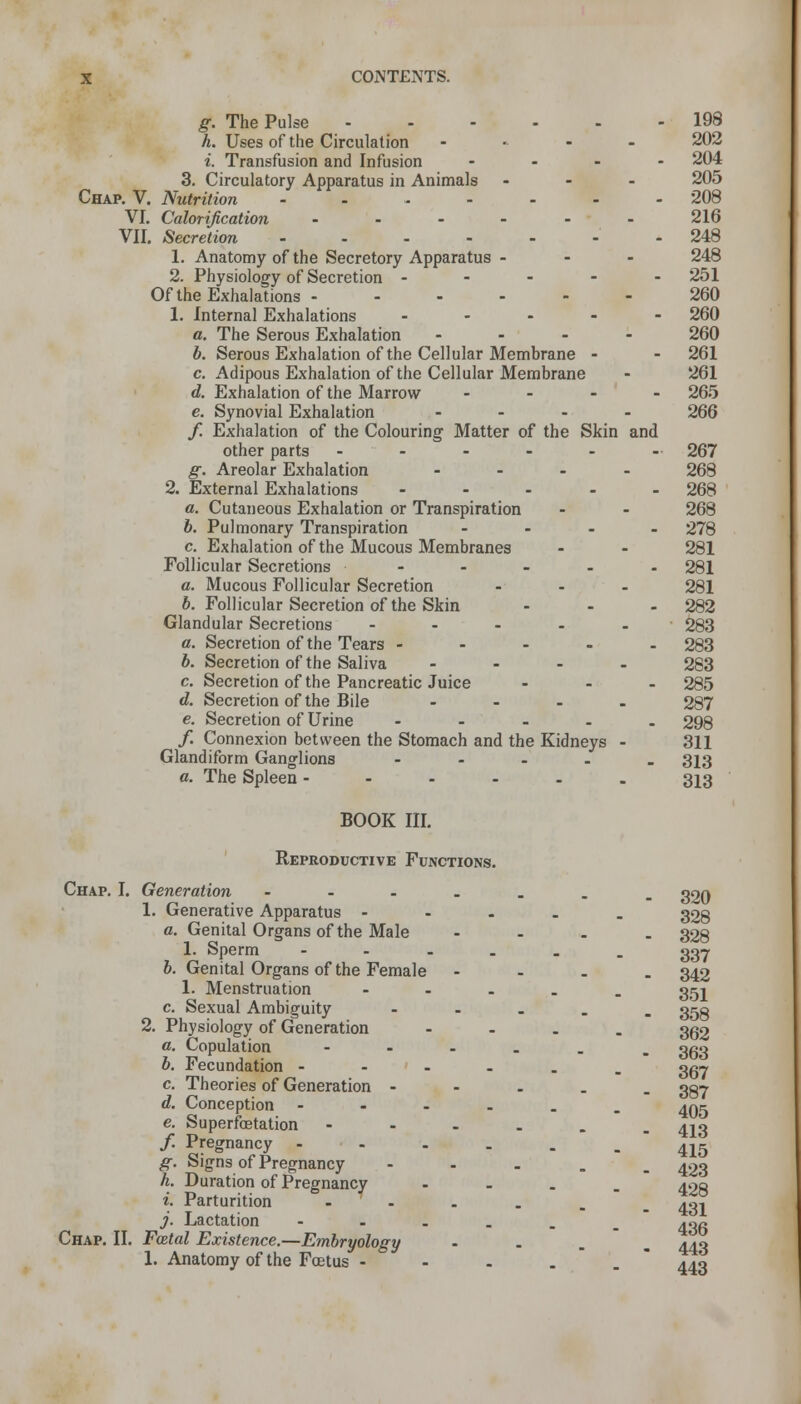 g. The Pulse 198 h. Uses of the Circulation ..... 202 i. Transfusion and Infusion .... 204 3. Circulatory Apparatus in Animals ... 205 Chap. V. Nutrition - - - - - - - 208 VI. Calorification ...... 216 VII. Secretion -248 1. Anatomy of the Secretory Apparatus - 248 2. Physiology of Secretion - - - - - 251 Of the Exhalations 260 1. Internal Exhalations ..... 260 a. The Serous Exhalation .... 260 b. Serous Exhalation of the Cellular Membrane - - 261 c. Adipous Exhalation of the Cellular Membrane - 261 d. Exhalation of the Marrow .... 265 e. Synovial Exhalation .... 266 f. Exhalation of the Colouring Matter of the Skin and other parts - - - - - - 267 g. Areolar Exhalation .... 268 2. External Exhalations ..... 268 a. Cutaneous Exhalation or Transpiration - - 268 b. Pulmonary Transpiration .... 278 c. Exhalation of the Mucous Membranes - - 281 Follicular Secretions ----- 281 a. Mucous Follicular Secretion ... 281 b. Follicular Secretion of the Skin ... 282 Glandular Secretions ..... 283 a. Secretion of the Tears ..... 283 b. Secretion of the Saliva .... 283 c. Secretion of the Pancreatic Juice ... 285 d. Secretion of the Bile .... 287 e. Secretion of Urine ..... 298 /. Connexion between the Stomach and the Kidneys - 311 Glandiform Ganglions ..... 313 a. The Spleen -----_ 313 BOOK III. Reproductive Functions. 320 Chap. I. Generation ----.. 1. Generative Apparatus - 328 a. Genital Organs of the Male - - - . 328 1. Sperm ---... 337 6. Genital Organs of the Female .... 342 1. Menstruation - - - - . 351 c. Sexual Ambiguity - 35g 2. Physiology of Generation - - . . 302 a. Copulation - b. Fecundation - ' - c. Theories of Generation - - - . d. Conception -----. e. Superfcetation - f. Pregnancy -----_ g. Signs of Pregnancy - k. Duration of Pregnancy - - - . i. Parturition - j. Lactation - - - - . Chap. II. Foetal Existence.—Embryology ... 1. Anatomy of the Foetus - 443 363 367 387 405 413 415 423 428 431 436 443