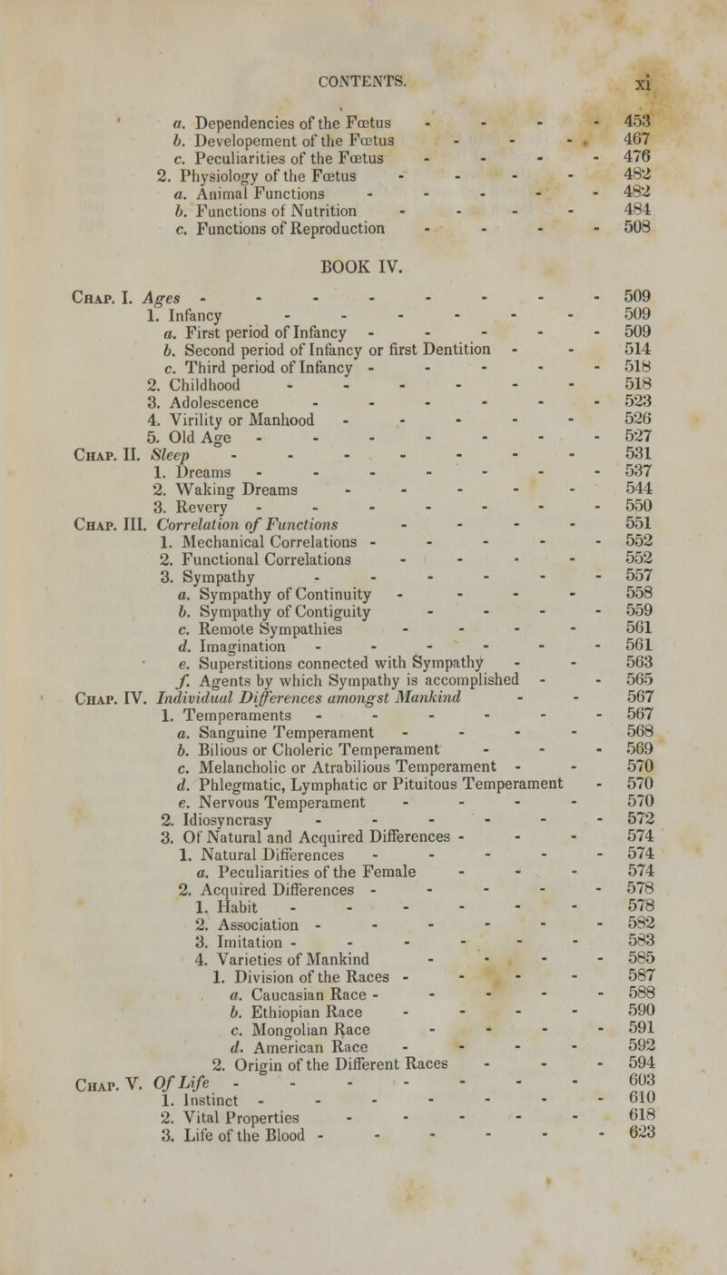 a. Dependencies of the Foetus .... 453 b. Developement of the Foetus - - - . 467 c. Peculiarities of the Foetus .... 476 2. Physiology of the Foetus .... 482 a. Animal Functions .... - 482 b. Functions of Nutrition .... 484 c. Functions of Reproduction .... 508 BOOK IV. Chap. I. Ages 509 1. Infancy 509 a. First period of Infancy ----- 509 b. Second period of Infancy or first Dentition - - 514 c. Third period of Infancy ----- 518 2. Childhood 518 3. Adolescence ------ 523 4. Virility or Manhood ----- 526 5. Old Age 527 Chap. II. Sleep ------- 531 1. Dreams ------- 537 2. Waking Dreams ----- 544 3. Revery ------- 550 Chap. III. Correlation of Functions .... 551 1. Mechanical Correlations ----- 552 2. Functional Correlations .... 552 3. Sympathy - - - - - - 557 a. Sympathy of Continuity ... - 558 b. Sympathy of Contiguity ... - 559 c. Remote Sympathies ... - 561 d. Imagination ------ 561 e. Superstitions connected with Sympathy - - 563 f. Agents by which Sympathy is accomplished - - 565 Chap. IV. Individual Differences amongst Mankind - - 567 1. Temperaments ------ 567 a. Sanguine Temperament ... - 568 b. Bilious or Choleric Temperament ... 569 c. Melancholic or Atrabilious Temperament - - 570 d. Phlegmatic, Lymphatic or Pituitous Temperament - 570 e. Nervous Temperament ... - 570 2. Idiosyncrasy ------ 572 3. Of Natural and Acquired Differences - - - 574 1. Natural Differences ----- 574 a. Peculiarities of the Female ... 574 2. Acquired Differences ----- 578 1. Habit 578 2. Association ------ 582 3. Imitation - - - - - 583 4. Varieties of Mankind .... 585 1. Division of the Races - - - - 587 a. Caucasian Race ----- 588 b. Ethiopian Race .... 590 c. Mongolian Race ... - 591 d. American Race ... - 592 2. Origin of the Different Races - - - 594 Chap.V. Of Life 603 1. Instinct ------- 610 2. Vital Properties ----- 618 3. Life of the Blood 623