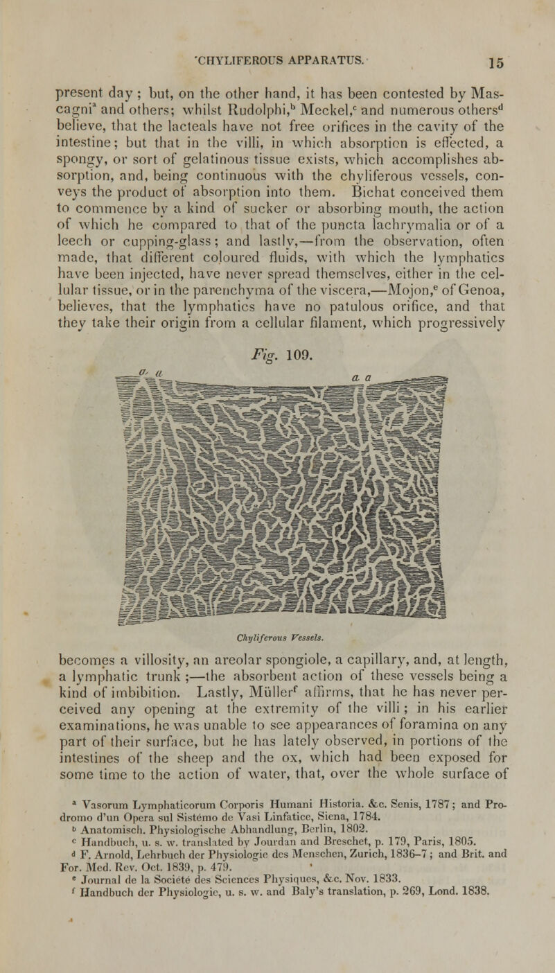 present day ; but, on the other hand, it has been contested by Mas- cagnia and others; whilst Rudolphi,b Meckel,0 and numerous others'1 believe, that the lacteals have not free orifices in the cavity of the intestine; but that in the villi, in which absorption is effected, a spongy, or sort of gelatinous tissue exists, which accomplishes ab- sorption, and, being continuous with the chyliferous vessels, con- veys the product of absorption into them. Bichat conceived them to commence by a kind of sucker or absorbing mouth, the action of which he compared to that of the puncta lachrymalia or of a leech or cupping-glass; and lastly,—from the observation, often made, that different coloured fluids, with which the lymphatics have been injected, have never spread themselves, either in the cel- lular tissue, or in the parenchyma of the viscera,—Mojon,e of Genoa, believes, that the lymphatics have no patulous orifice, and that they take their origin from a cellular filament, which progressively Fig. 109. jr> a WmMi^fMSWk fj—faefeial Chyliferous Vessels. becomes a villosity, an areolar spongiole, a capillary, and, at length, a lymphatic trunk ;—the absorbent action of these vessels being a kind of imbibition. Lastly, Mullerf affirms, that he has never per- ceived any opening at the extremity of the villi; in his earlier examinations, he was unable to see appearances of foramina on any part of their surface, but he has lately observed, in portions of ihe intestines of the sheep and the ox, which had been exposed for some time to the action of water, that, over the whole surface of a Vasorum Lymphaticorum Corporis Humani Historia. &c. Senis, 1787; and Pro- dromo d'un Opera sul Sistemo de Vasi Linfaticc, Siena, 1784. b Anatomisch. Physiologischc Abhandlung, Berlin, 1802. c Handbuch, u. s. w. translated by Jourdan and Breschet, p. 179, Paris, 1805. < F. Arnold, Lehrbucb der Physiologic des Menschen, Zurich, 1836-7 ; and Brit, and For. Med. Rev. Oct. 1839, p. 479. e Journal de la Societe des Sciences Physiques, &c. Nov. 1833. f Handbuch der Physiologic, u. s. w. and Baly's translation, p. 269, Lond. 1838.