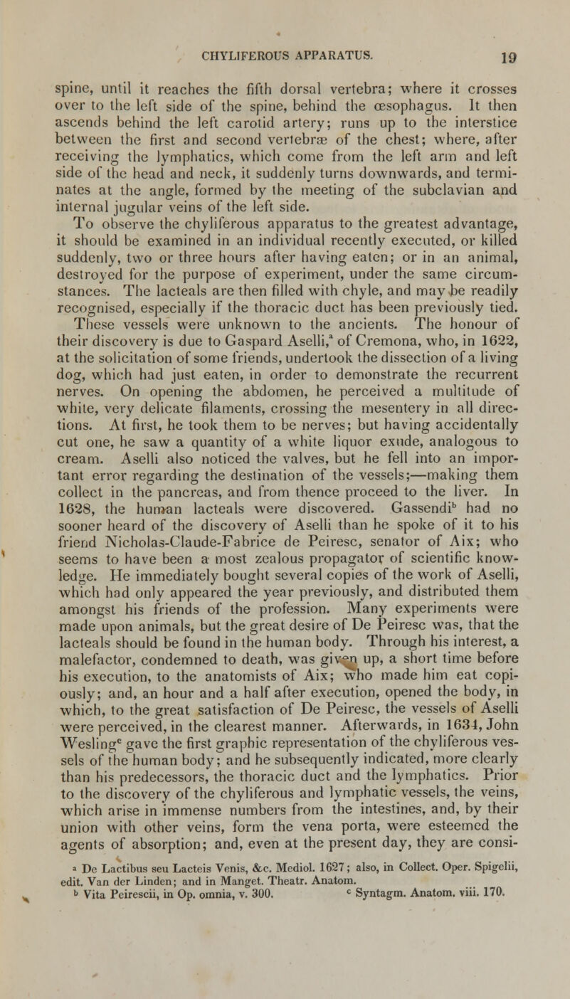 spine, until it reaches the fifth dorsal vertebra; where it crosses over to the left side of the spine, behind the oesophagus. It then ascends behind the left carotid artery; runs up to the interstice between the first and second vertebras of the chest; where, after receiving the lymphatics, which come from the left arm and left side of the head and neck, it suddenly turns downwards, and termi- nates at the angle, formed by the meeting of the subclavian and. internal jugular veins of the left side. To observe the chyliferous apparatus to the greatest advantage, it should be examined in an individual recently executed, or killed suddenly, two or three hours after having eaten; or in an animal, destroyed for the purpose of experiment, under the same circum- stances. The lacteals are then filled with chyle, and may be readily recognised, especially if the thoracic duct has been previously tied. These vessels were unknown to the ancients. The honour of their discovery is due to Gaspard Aselli,a of Cremona, who, in 1622, at the solicitation of some friends, undertook the dissection of a living dog, which had just eaten, in order to demonstrate the recurrent nerves. On opening the abdomen, he perceived a multitude of white, very delicate filaments, crossing the mesentery in all direc- tions. At first, he took them to be nerves; but having accidentally cut one, he saw a quantity of a white liquor exude, analogous to cream. Aselli also noticed the valves, but he fell into an impor- tant error regarding the destination of the vessels;—making them collect in the pancreas, and from thence proceed to the liver. In 1628, the human lacteals were discovered. Gassendib had no sooner heard of the discovery of Aselli than he spoke of it to his friend Nicholas-Claude-Fabrice de Peiresc, senator of Aix; who seems to have been a most zealous propagator of scientific know- ledge. He immediately bought several copies of the work of Aselli, which had only appeared the year previously, and distributed them amongst his friends of the profession. Many experiments were made upon animals, but the great desire of De Peiresc was, that the lacteals should be found in the human body. Through his interest, a malefactor, condemned to death, was giv^i up, a short time before his execution, to the anatomists of Aix; who made him eat copi- ously; and, an hour and a half after execution, opened the body, in which, to the great satisfaction of De Peiresc, the vessels of Aselli were perceived, in the clearest manner. Afterwards, in 1634, John Weslingc gave the first graphic representation of the chyliferous ves- sels of the human body; and he subsequently indicated, more clearly than his predecessors, the thoracic duct and the lymphatics. Prior to the discovery of the chyliferous and lymphatic vessels, the veins, which arise in immense numbers from the intestines, and, by their union with other veins, form the vena porta, were esteemed the agents of absorption; and, even at the present day, they are consi- > De Lactibus seu Lacteis Venis, &c. Mediol. 1627; also, in Collect. Oper. Spigelii, edit. Van der Linden; and in Manget. Theatr. Anatom. b Vita Peirescii, in Op. omnia, v. 300. c Syntagm. Anatom. viii. 170.