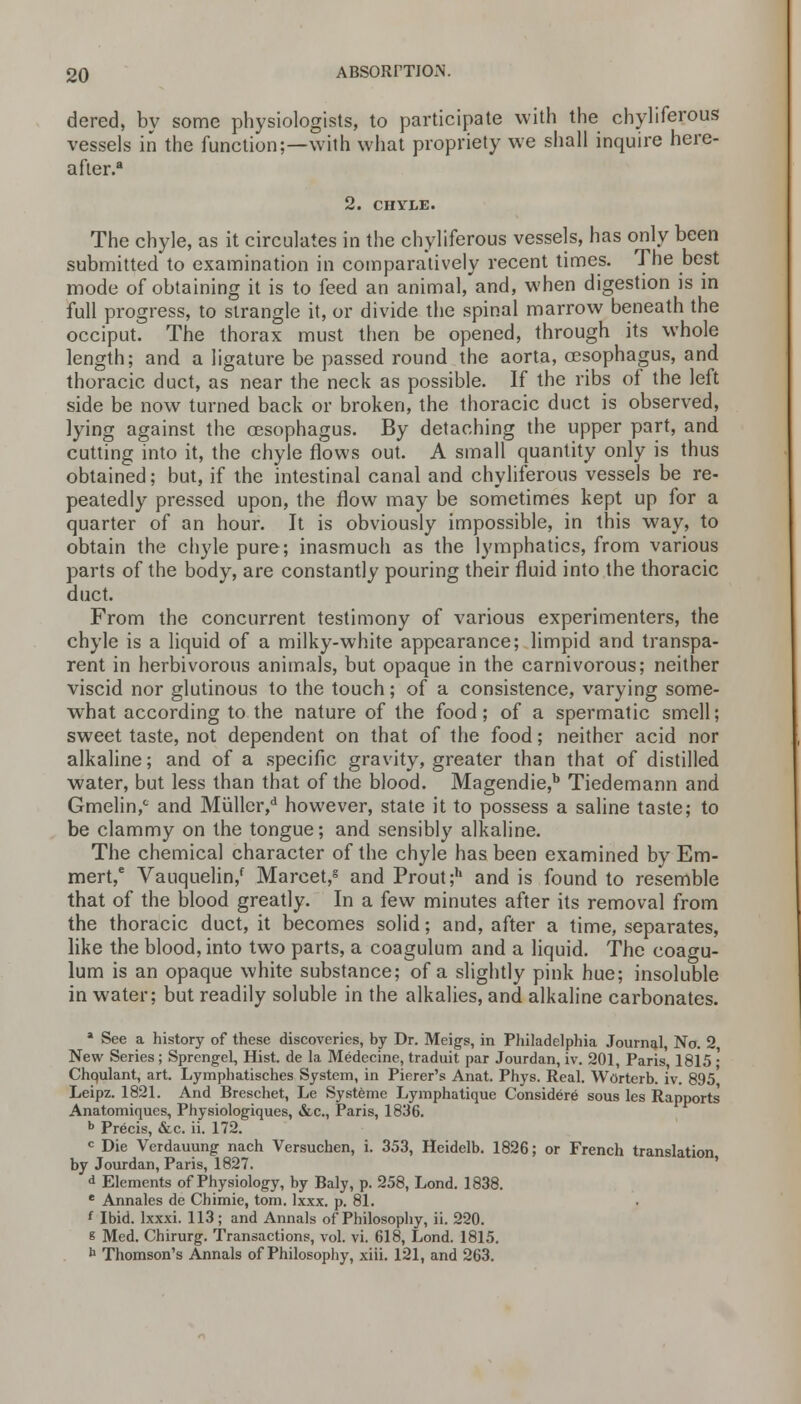 dered, by some physiologists, to participate with the chyliferous vessels in the function;—with what propriety we shall inquire here- after.8 2. CHYLE. The chyle, as it circulates in the chyliferous vessels, has only been submitted to examination in comparatively recent times. The best mode of obtaining it is to feed an animal, and, when digestion is in full progress, to strangle it, or divide the spinal marrow beneath the occiput. The thorax must then be opened, through its whole length; and a ligature be passed round the aorta, oesophagus, and thoracic duct, as near the neck as possible. If the ribs of the left side be now turned back or broken, the thoracic duct is observed, lying against the oesophagus. By detaching the upper part, and cutting into it, the chyle flows out. A small quantity only is thus obtained; but, if the intestinal canal and chyliferous vessels be re- peatedly pressed upon, the flow may be sometimes kept up for a quarter of an hour. It is obviously impossible, in this way, to obtain the chyle pure; inasmuch as the lymphatics, from various parts of the body, are constantly pouring their fluid into the thoracic duct. From the concurrent testimony of various experimenters, the chyle is a liquid of a milky-white appearance; limpid and transpa- rent in herbivorous animals, but opaque in the carnivorous; neither viscid nor glutinous to the touch; of a consistence, varying some- what according to the nature of the food; of a spermatic smell; sweet taste, not dependent on that of the food; neither acid nor alkaline; and of a specific gravity, greater than that of distilled water, but less than that of the blood. Magendie,b Tiedemann and Gmelin,0 and Muller,d however, state it to possess a saline taste; to be clammy on the tongue; and sensibly alkaline. The chemical character of the chyle has been examined by Em- mert,e Vauquelin/ Marcet,s and Prout;h and is found to resemble that of the blood greatly. In a few minutes after its removal from the thoracic duct, it becomes solid; and, after a time, separates, like the blood, into two parts, a coagulum and a liquid. The coagu- lum is an opaque white substance; of a slightly pink hue; insoluble in water; but readily soluble in the alkalies, and alkaline carbonates. 4 See a history of these discoveries, by Dr. Meigs, in Philadelphia Journal, No. 2, New Series; SprengeL, Hist, de la Medecine, traduit par Jourdan, iv. 201, Paris 1815 • Chqulant, art. Lymphatisches System, in Pierer's Anat. Phys. Real. Worterb. iv. 895 Leipz. 1821. And Breschet, Le Systeme Lymphatiquc Considere sous les Rapports Anatomiques, Physiologiques, &c., Paris, 1836. b Precis, &c. ii. 172. c Die Verdauung nach Versuchen, i. 353, Heidelb. 1826; or French translation by Jourdan, Paris, 1827. d Elements of Physiology, by Baly, p. 258, Lond. 1838. e Annales de Chimie, torn. lxxx. p. 81. { Ibid, lxxxi. 113; and Annals of Philosophy, ii. 220. 8 Med. Chirurg. Transactions, vol. vi. 618, Lond. 1815. b Thomson's Annals of Philosophy, xiii. 121, and 263.