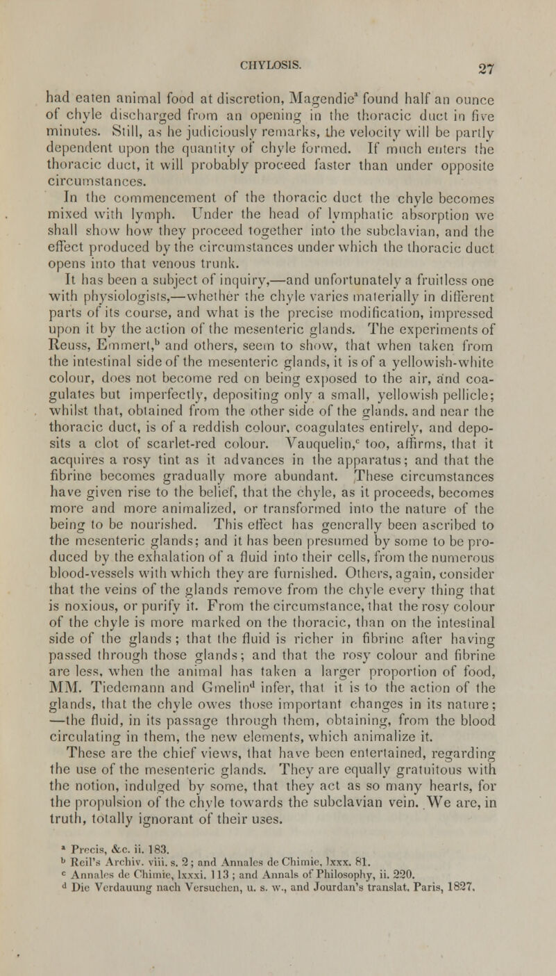 CHYL0S1S. had eaten animal food at discretion, Magendie1 found half an ounce of chyle discharged from an opening in the thoracic duct in five minutes. Still, as he judiciously remarks, the velocity will be partly dependent upon the quantity of chyle formed. If much enters the thoracic duct, it will probably proceed faster than under opposite circumstances. In the commencement of the thoracic duct the chyle becomes mixed with lymph. Under the head of lymphatic absorption we shall show how they proceed logether into the subclavian, and the effect produced by the circumstances under which the thoracic duct opens into that venous trunk. It has been a subject of inquiry,—and unfortunately a fruitless one with physiologists,—whether the chyle varies materially in different parts of its course, and what is the precise modification, impressed upon it by the action of the mesenteric glands. The experiments of Reuss, Emmert,1' and others, seem to show, that when taken from the intestinal side of the mesenteric glands, it is of a yellowish-white colour, does not become red on being exposed to the air, and coa- gulates but imperfectly, depositing only a small, yellowish pellicle; whilst that, obtained from the other side of the glands, and near the thoracic duct, is of a reddish colour, coagulates entirely, and depo- sits a clot of scarlet-red colour. Vauquelin,c too, affirms, that it acquires a rosy tint as it advances in the apparatus; and that the fibrine becomes gradually more abundant. These circumstances have given rise to the belief, that the chyle, as it proceeds, becomes more and more annualized, or transformed into the nature of the being to be nourished. This effect has generally been ascribed to the mesenteric glands; and it has been presumed by some to be pro- duced by the exhalation of a fluid into their cells, from the numerous blood-vessels with which they are furnished. Others, again, consider that the veins of the glands remove from the chyle every thing that is noxious, or purify it. From the circumstance, that the rosy colour of the chyle is more marked on the thoracic, than on the intestinal side of the glands ; that the fluid is richer in fibrine after having passed through those glands; and that the rosy colour and fibrine are less, when the animal has taken a larger proportion of food, MM. Tiedemann and Gmelind infer, that it is to the action of the glands, that the chyle owes those important changes in its nature; —the fluid, in its passage through them, obtaining, from the blood circulating in them, the new elements, which animalize it. These are the chief views, that have been entertained, regarding the use of the mesenteric glands. They are equally gratuitous with the notion, indulged by some, that they act as so many hearts, for the propulsion of the chyle towards the subclavian vein. We are, in truth, totally ignorant of their uses. ■ Precis, &c. ii. 183. b Rcil's Archiv. viii. s. 2 ; and Annates de Chimie, Ixxx. 81. c Annates de Chimie, lxxxi. 113; and Annals of Philosophy, ii. 220. d Die Vcrdauung nach Versuchen, u. s. \v., and Jourdan's translat. Paris, 1827.