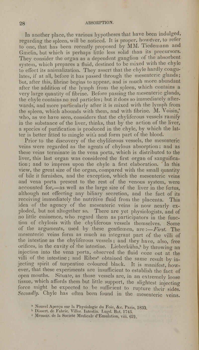 In another place, the various hypotheses that have been indulged, regarding the spleen, will be noticed. It is proper, however, to refer to one, that has been recently proposed by MM. Tiedemann and Gmelin, but which is perhaps little less solid than its precursors. They consider the organ as a dependent ganglion of the absorbent system, which prepares a fluid, destined to be mixed with the chyle to effect its animalization. They assert that the chyle hardly coagu- lates, if at all, before it has passed through the mesenteric glands; but, after this, fibrine begins to appear, and is much more abundant after the addition of the lymph from the spleen, which contains a very large quantity of fibrine. Before passing the mesenteric glands, the chyle contains no red particles; but it does so immediately after- wards, and more particularly after it is mixed with the lymph from the spleen, which abounds with them, and with fibrine. M. Voisin,1 who, as we have seen, considers that the chylifcrous vessels ramify in the substance of the liver, thinks, that by the action of the liver, a species of purification is produced in the chyle, by which the lat- ter is better fitted to mingle with and form part of the blood. Prior to the discovery of the chyliferous vessels, the mesenteric veins were regarded as the agents of chylous absorption; and as these veins terminate in the vena porta, which is distributed to the liver, this last organ was considered the first organ of sanguifica- tion; and to impress upon the chyle a first elaboration. In this view, the great size of the organ, compared with the small quantity of bile it furnishes, and the exception, which the mesenteric veins and vena porta present to the rest of the venous system, were accounted for,—as well as the large size of the liver in the fcetus, although not effecting any biliary secretion, and the fact of its receiving immediately the nutritive fluid from the placenta. This idea of the agency of the mesenteric veins is now nearlv ex- ploded, but not altogether so. There are yet physiologists, and of no little eminence, who regard them as participators in the func- tion of chylosis with the chyliferous vessels themselves. Some of the arguments, used by these gentlemen, are:—First. The mesenteric veins form as much an integrant part of the villi of the intestine as the chylifcrous vessels ; and they have, also, free orifices, in the cavity of the intestine. Lieberkuhn,b bv throwing an injection into the vena porta, observed the fluid ooze out at the villi of the intestine ; and Ribesc obtained the same result by in- jecting spirit of turpentine coloured black. It is manifest, how- ever, that these experiments are insufficient to establish the fact of open mouths. Situate, as those vessels are, in an extremely loose tissue, which affords them but little support, the slightest iniectino- force might be expected to be sufficient to rupture their sides'. Secondly. Chyle has often been found in the mesenteric veins. a Nouvcl Apercu sur la Physiolojjie du Foie, &c. Paris, 1833 b Dissert, de Fabric. Villor. Intestin. Lujrd. Bat. 1745. ' c Memoir, de la Societe Medicate d'Emulation, viii. 621,