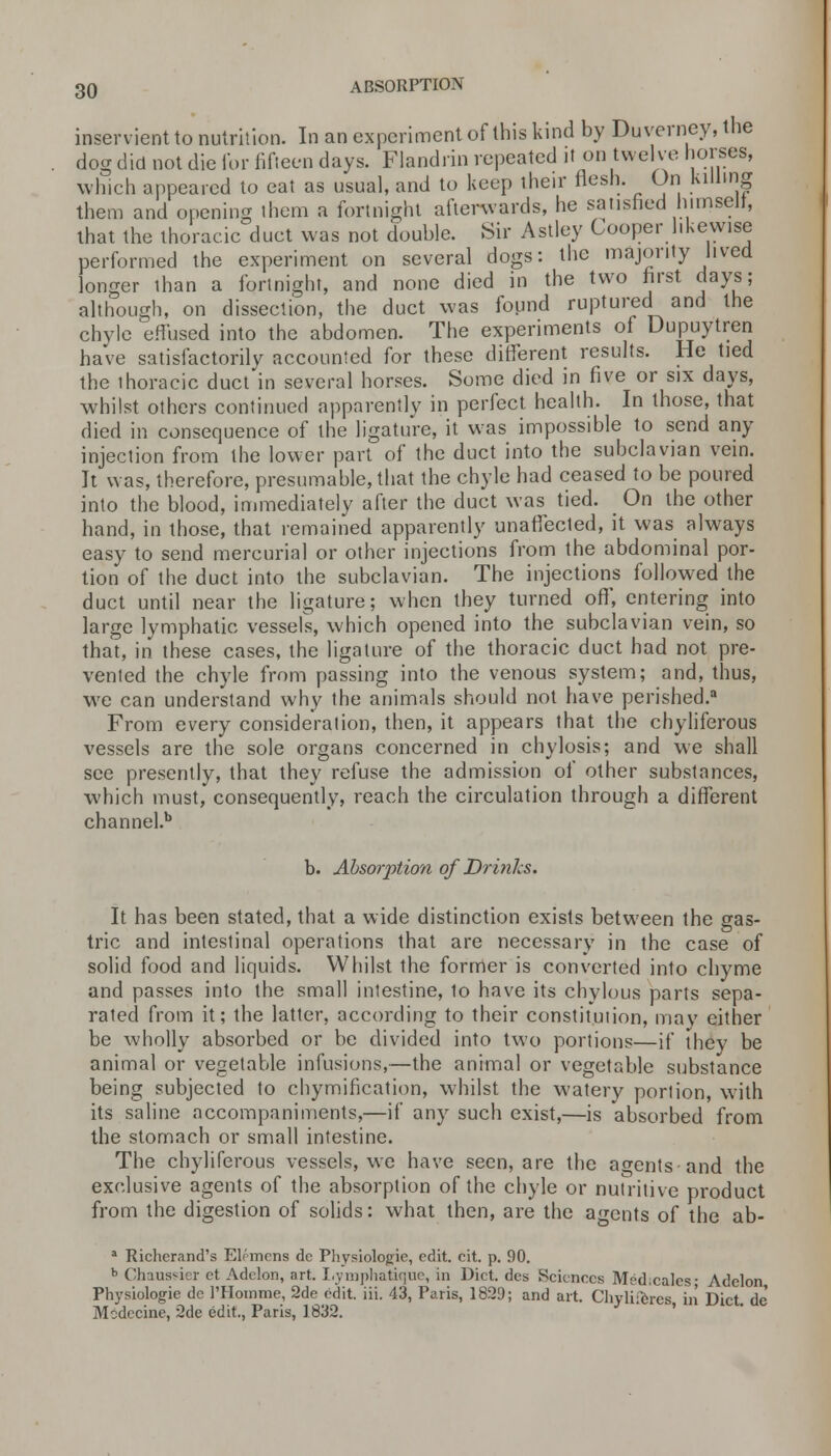 inservient to nutrition. In an experiment of this kind by Duverney, the dog did not die for fifteen days. Fiandrin repeated it on twelve horses, which appeared to eat as usual, and to keep their flesh. On killing them and opening them a fortnight afterwards, he satisfied himselt, that the thoracic duct was not double. Sir Astley Cooper likewise performed the experiment on several dogs: the majority lived longer than a fortnight, and none died in the two first days; although, on dissection, the duct was found ruptured and the chyle effused into the abdomen. The experiments of Dupuytren have satisfactorily accounted for these different results. He tied the thoracic duct'in several horses. Some died in five or six days, whilst others continued apparently in perfect health. In those, that died in consequence of the ligature, it was impossible to send any injection from the lower part of the duct into the subclavian vein. It was, therefore, presumable, that the chyle had ceased to be poured into the blood, immediately after the duct was tied. On the other hand, in those, that remained apparently unaffected, it was always easy to send mercurial or other injections from the abdominal por- tion of the duct into the subclavian. The injections followed the duct until near the ligature; when they turned off, entering into large lymphatic vessels, which opened into the subclavian vein, so that, in these cases, the ligature of the thoracic duct had not pre- vented the chyle from passing into the venous system; and, thus, we can understand why the animals should not have perished.3 From every consideration, then, it appears that the chyliferous vessels are the sole organs concerned in chylosis; and we shall see presently, that they refuse the admission of other substances, which must, consequently, reach the circulation through a different channel.b b. Absorption of Drinks. It has been stated, that a wide distinction exists between the gas- tric and intestinal operations that are necessary in the case of solid food and liquids. Whilst the former is converted into chyme and passes into the small inlestine, to have its chylous parts sepa- rated from it; the latter, according to their constitution, may either be wholly absorbed or be divided into two portions—if they be animal or vegetable infusions,—the animal or vegetable substance being subjected to chymification, whilst the watery portion, with its saline accompaniments,—if any such exist,—is absorbed from the stomach or small intestine. The chyliferous vessels, we have seen, are the agents and the exclusive agents of the absorption of the chyle or nutritive product from the digestion of solids: what then, are the agents of the ab- a Richerand's Elemens de Physiologic, edit. cit. p. 90. b Chaussier et Adelon, art. Lymphatique, in Diet, des Sciences Med.calcs- Adclon Physiologie de 1'Homme, 2de edit. iii. 43, Paris, 1829; and art. Chyliiferes, in Diet, de Modccine, 2de edit., Paris, 1832.