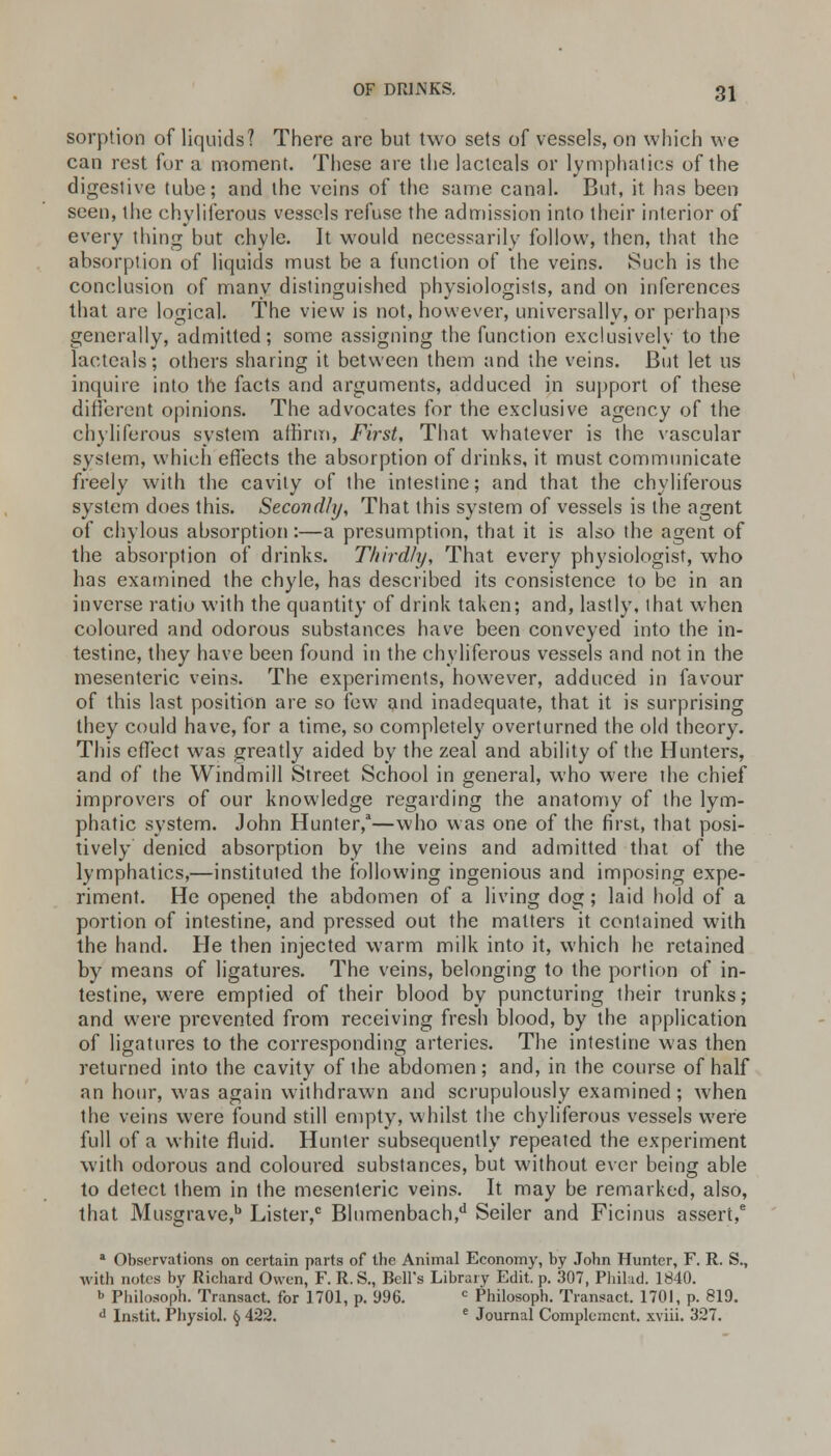 sorption of liquids? There are but two sets of vessels, on which we can rest for a moment. These are the lacteals or lymphatics of the digestive tube; and the veins of the same canal. But, it has been seen, the chyliferous vessels refuse the admission into their interior of every thing but chyle. It would necessarily follow, then, that the absorption of liquids must be a function of the veins. Such is the conclusion of many distinguished physiologisls, and on inferences that are logical. The view is not, however, universally, or perhaps generally, admitted; some assigning the function exclusively to the lacteals; others sharing it between them and the veins. But let us inquire into the facts and arguments, adduced in support of these different opinions. The advocates for the exclusive agency of the chyliferous system affirm, First, That whatever is the vascular system, which effects the absorption of drinks, it must communicate freely with the cavity of the intestine; and that the chyliferous system does this. Secondly, That this system of vessels is the agent of chylous absorption:—a presumption, that it is also the agent of the absorption of drinks. Thirdly, That every physiologist, who has examined the chyle, has described its consistence to be in an inverse ratio with the quantity of drink taken; and, lastly, that when coloured and odorous substances have been conveyed into the in- testine, they have been found in the chyliferous vessels and not in the mesenteric veins. The experiments, however, adduced in favour of this last position are so few and inadequate, that it is surprising they could have, for a time, so completely overturned the old theory. This effect was greatly aided by the zeal and ability of the Hunters, and of the Windmill Street School in general, who were the chief improvers of our knowledge regarding the anatomy of the lym- phatic system. John Hunter,—who was one of the first, that posi- tively denied absorption by the veins and admitted that of the lymphatics,—instituted the following ingenious and imposing expe- riment. He opened the abdomen of a living dog; laid hold of a portion of intestine, and pressed out the matters it contained with the hand. He then injected warm milk into it, which he retained by means of ligatures. The veins, belonging to the portion of in- testine, were emptied of their blood by puncturing their trunks; and were prevented from receiving fresh blood, by the application of ligatures to the corresponding arteries. The intestine was then returned into the cavity of the abdomen; and, in the course of half an hour, was again withdrawn and scrupulously examined; Avhen the veins were found still empty, whilst the chyliferous vessels were full of a white fluid. Hunter subsequently repeated the experiment with odorous and coloured substances, but without ever being able to detect ihem in the mesenteric veins. It may be remarked, also, that Musgrave,b Lister,0 Blnmenbach,d Seiler and Ficinus assert,6 a Observations on certain parts of the Animal Economy, by John Hunter, F. R. S., with notes by Richard Owen, F. R.S., Bell's Library Edit. p. 307, Philad. 1840. b Philosoph. Transact, for 1701, p. 996. c Philosoph. Transact. 1701, p. 819. d Instit. Physiol, tj 422. e Journal Complement, xviii. 327.