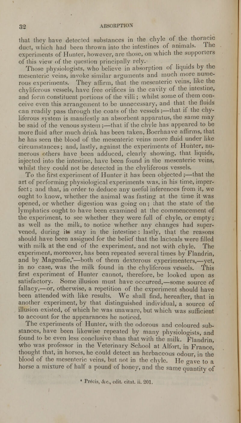 that they have detected substances in the chyle of the thoracic duct, which had been thrown into the intestines of animals. The experiments of Hunter, however, are those, on which the supporters of this view of the question principally rely. Those physiologists, who believe in absorption of liquids by the mesenteric veins, invoke similar arguments and much more nume- rous experiments. They affirm, that the mesenteric veins, like the chyliferous vessels, have free orifices in the cavity of the intestine, and form constituent portions of the villi; whilst some of them con- ceive even this arrangement to be unnecessary, and that the fluids can readily pass through the coats of the vessels;—that if the chy- liferous system is manifestly an absorbent apparatus, the same may be said of the venous system ;—that if the chyle has appeared to be more fluid after much drink has been taken, Boerhaave affirms, that he has seen the blood of the mesenteric veins more fluid under like circumstances; and, lastly, against the experiments of Hunter, nu- merous others have been adduced, clearly showing, that liquids, injected into the intestine, have been found in the mesenteric veins, whilst they could not be detected in the chyliferous vessels. To the first experiment of Hunter it has been objected ;—that the art of performing physiological experiments was, in his time, imper- fect; and that, in order to deduce any useful inferences from it, we ought to know, whether the animal was fasting at the time it was opened, or whether digestion was going on; ihat the stale of the lymphatics ought to have been examined at the commencement of the experiment, to see whether they were full of chyle, or empty; as well as the milk, to notice whether any changes had super- vened, during ite stay in the intestine : lastly, that the reasons should have been assigned for the belief that the lacteals were filled with milk at the end of the experiment, and not with chyle. The experiment, moreover, has been repeated several times by Flandrin, and by Magendie,1—both of them dexterous experimenters,—yet, in no case, was the milk found in the chyliferous vessels. This first experiment of Hunter cannot, therefore, be looked upon as satisfactory. Some illusion must have occurred,—some source of fallacy,—or, otherwise, a repetition of the experiment should have been attended with like results. We shall find, hereafter, that in another experiment, by that distinguished individual, a source of illusion existed, of which he was unaware, but which was sufficient to account for the appearances he noticed. The experiments of Hunter, with the odorous and coloured sub- stances, have been likewise repeated by many physiologists, and found to be even less conclusive than that with the milk. Flandrin, who was professor in the Veterinary School at Alfort, in France' thought that, in horses, he could detect an herbaceous odour, in the blood of the mesenteric veins, but not in the chyle. He gave to a horse a mixture of half a pound of honey, and the same quantity of * Precis, &c, edit, citat. ii. 201.