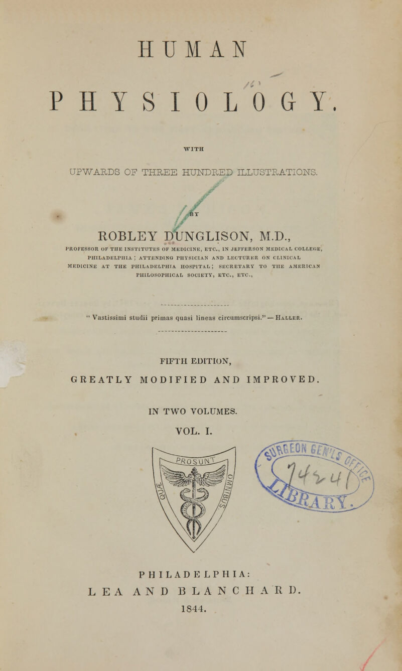 HUMAN PHYSIOLOGY. UPWARDS OF THREE HUNDBED ILLUSTRATIONS. / ROBLEY DUNGLISON, M.D., professor of the institutes of medicine, etc., in jefferson medical college, Philadelphia; attending physician and lecturer on clinical medicine at the philadelphia hospital; secretary to the american philosophical society, etc., etc.,  Vastissimi studii primas quasi lineas circumscripsi. — Haller. FIFTH EDITION, GREATLY MODIFIED AND IMPROVED IN TWO VOLUMES. VOL. I. P H ILAD E LP HIA: LEA AND BLANC HARD 1S44.