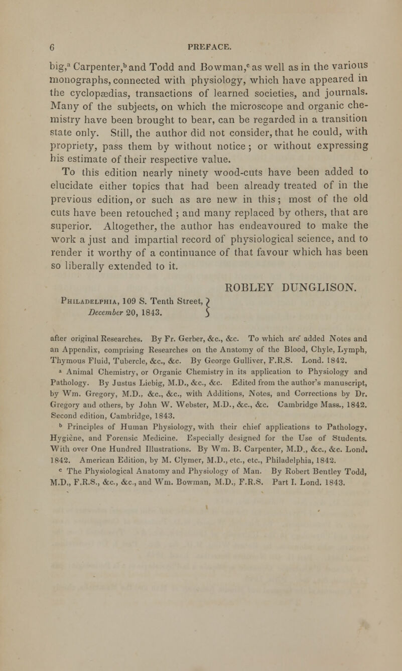 big,a Carpenter,band Todd and Bowman,0 as well as in the various monographs, connected with physiology, which have appeared in the cyclopasdias, transactions of learned societies, and journals. Many of the subjects, on which the microscope and organic che- mistry have been brought to bear, can be regarded in a transition state only. Still, the author did not consider, that he could, with propriety, pass them by without notice ; or without expressing his estimate of their respective value. To this edition nearly ninety wood-cuts have been added to elucidate either topics that had been already treated of in the previous edition, or such as are new in this; most of the old cuts have been retouched ; and many replaced by others, that are superior. Altogether, the author has endeavoured to make the work a just and impartial record of physiological science, and to render it worthy of a continuance of that favour which has been so liberally extended to it. ROBLEY DUNGLISON. Philadelphia, 109 S. Tenth Street, ~) December 20, 1843. $ after original Researches. By Fr. Gerber, &c., &c. To which arc* added Notes and an Appendix, comprising Researches on the Anatomy of the Blood, Chyle, Lymph, Thymous Fluid, Tubercle, &c, &c. By George Gulliver, F.R.S. Lond. 1842. a Animal Chemistry, or Organic Chemistry in its application to Physiology and Pathology. By Justus Liebig, M.D., &c, &c. Edited from the author's manuscript, by Wm. Gregory, M.D., &c, &c, with Additions, Notes, and Corrections by Dr. Gregory and others, by John W. Webster, M.D., &c, &c. Cambridge Mass., 1842. Second edition, Cambridge, 1843. b Principles of Human Physiology, with their chief applications to Pathology, Hygiene, and Forensic Medicine. Especially designed for the Use of Students. With over One Hundred Illustrations. By Win. B. Carpenter, M.D., &c, &c. Lond. 1842. American Edition, by M. Clymer, M.D., etc., etc., Philadelphia, 1842. c The Physiological Anatomy and Physiology of Man. By Robert Bentley Todd, M.D., F.R.S., &c, &c, and Wm. Bowman, M.D., F.R.S. Part I. Lond. 1843.