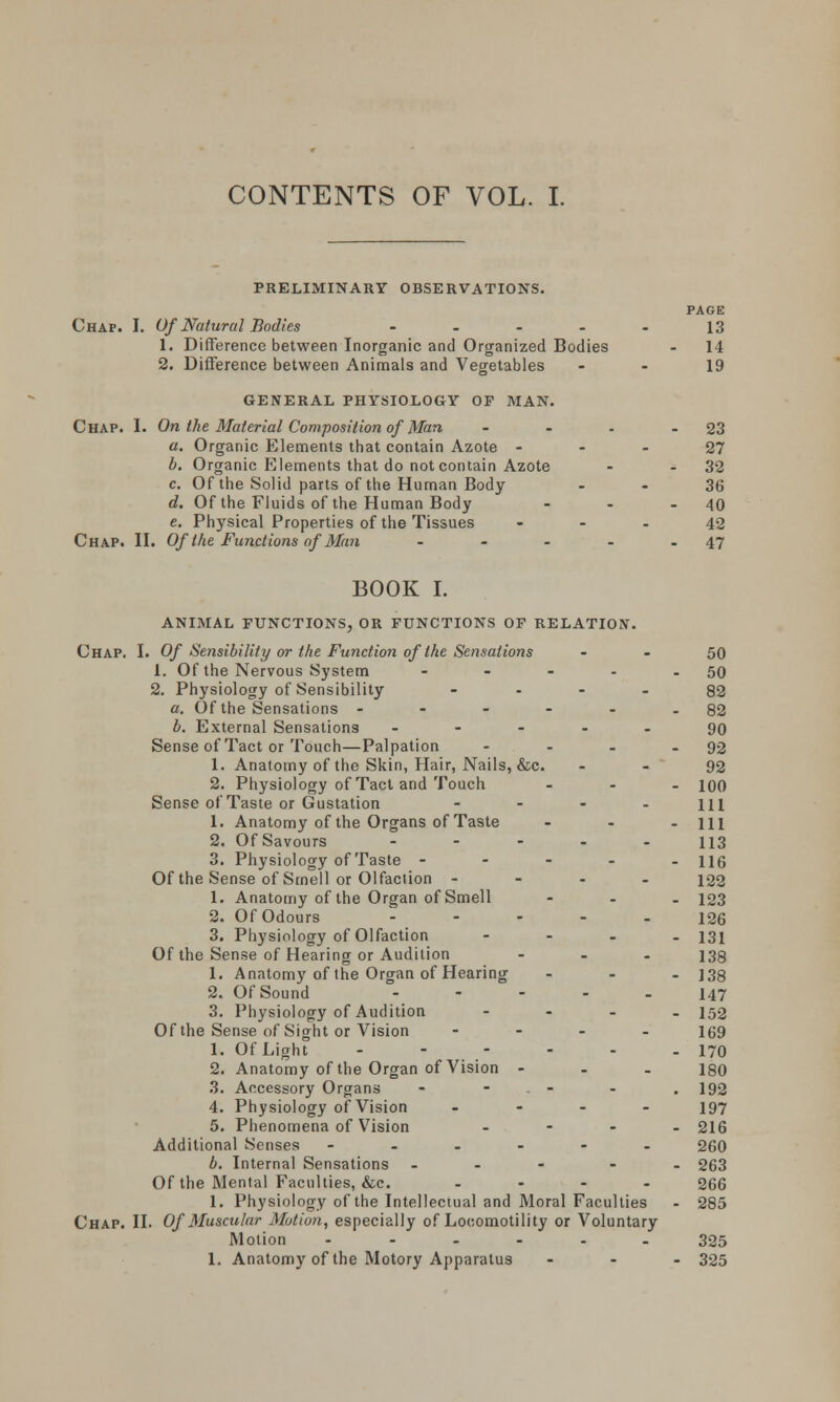 PRELIMINARY OBSERVATIONS. Chap. I. Of Natural Bodies .... 1. Difference between Inorganic and Organized Bodies 2. Difference between Animals and Vegetables GENERAL PHYSIOLOGY OP MAN. Chap. I. On the Material Composition of Man - a. Organic Elements that contain Azote - b. Organic Elements that do not contain Azote c. Of the Solid parts of the Human Body d. Of the Fluids of the Human Body c. Physical Properties of the Tissues Chap. II. Of the Functions of Man - PAGE 13 14 19 23 27 32 36 40 42 47 BOOK I. ANIMAL FUNCTIONS, OR FUNCTIONS OF RELATION. Chap. I. Of Sensibility or the Function of the Sensations - - 50 1. Of the Nervous System - - - - - 50 2. Physiology of Sensibility 82 a. Of the Sensations - - - - - - 82 b. External Sensations ----- 90 Sense of Tact or Touch—Palpation - - - - 92 1. Anatomy of the Skin, Hair, Nails, &c. - - 92 2. Physiology of Tact and Touch ... \qq Sense of Taste or Gustation - - - - ill 1. Anatomy of the Organs of Taste - - - 111 2. Of Savours ----- 113 3. Physiology of Taste - 116 Of the Sense of Smell or Olfaction - 122 1. Anatomy of the Organ of Smell - 123 2. Of Odours ----- 126 3. Physiology of Olfaction - 131 Of the Sense of Hearing or Audition ... 133 1. Anatomy of the Organ of Hearing ... 133 2. Of Sound 147 3. Physiology of Audition - - - . 152 Of the Sense of Sight or Vision .... 159 1. Of Light - - - - - - 170 2. Anatomy of the Organ of Vision - 180 3. Accessory Organs - - - - - .192 4. Physiology of Vision .... 197 5. Phenomena of Vision - 216 Additional Senses -..--. 260 b. Internal Sensations - - - - . 263 Of the Mental Faculties, &c. .... 266 1. Physiology of the Intellectual and Moral Faculties - 285 Chap. II. Of Muscular Motion, especially of Looomotility or Voluntary Motion ...... 325 1. Anatomy of the Motory Apparatus ... 325