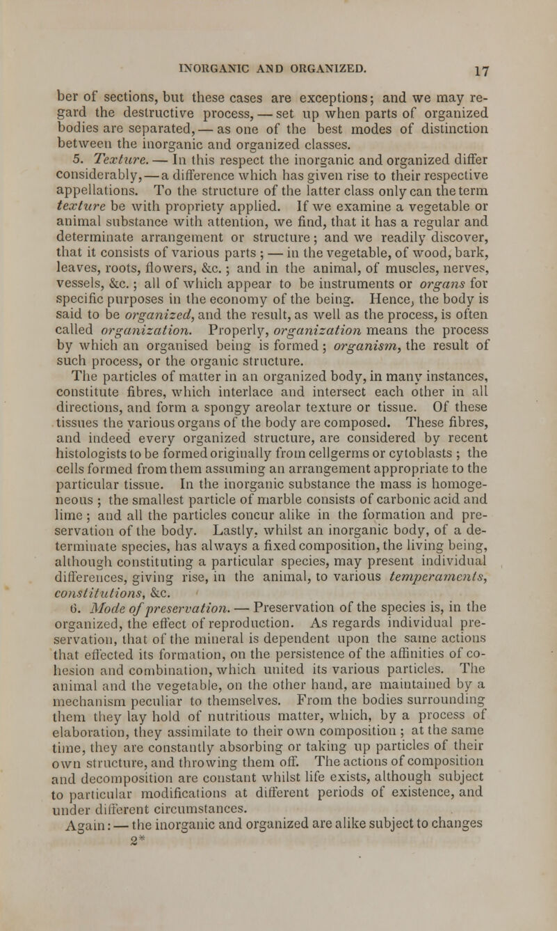 ber of sections, but these cases are exceptions; and we may re- gard the destructive process, — set up when parts of organized bodies are separated, — as one of the best modes of distinction between the inorganic and organized classes. 5. Texture. — In this respect the inorganic and organized differ considerably, — a difference which has given rise to their respective appellations. To the structure of the latter class only can the term texture be with propriety applied. If we examine a vegetable or animal substance with attention, we find, that it has a regular and determinate arrangement or structure; and we readily discover, that it consists of various parts ; — in the vegetable, of wood, bark, leaves, roots, flowers, &c.; and in the animal, of muscles, nerves, vessels, &c.; all of which appear to be instruments or organs for specific purposes in the economy of the being. Hence^ the body is said to be organized, and the result, as well as the process, is often called organization. Properly, organization means the process by which an organised being is formed; organism, the result of such process, or the organic structure. The particles of matter in an organized body, in many instances, constitute fibres, which interlace and intersect each other in all directions, and form a spongy areolar texture or tissue. Of these tissues the various organs of the body are composed. These fibres, and indeed every organized structure, are considered by recent histologists to be formed originally from cellgerms or cytoblasts ; the cells formed from them assuming an arrangement appropriate to the particular tissue. In the inorganic substance the mass is homoge- neous ; the smallest particle of marble consists of carbonic acid and lime ; and all the particles concur alike in the formation and pre- servation of the body. Lastly, whilst an inorganic body, of a de- terminate species, has always a fixed composition, the living being, although constituting a particular species, may present individual differences, giving rise, in the animal, to various temperaments, constitutions, &c. 0. Mode of preservation. — Preservation of the species is, in the organized, the effect of reproduction. As regards individual pre- servation, that of the mineral is dependent upon the same actions that effected its formation, on the persistence of the affinities of co- hesion and combination, which united its various particles. The animal and the vegetable, on the other hand, are maintained by a mechanism peculiar to themselves. From the bodies surrounding them they lay hold of nutritious matter, which, by a process of elaboration, they assimilate to their own composition ; at the same time, they are constantly absorbing or taking up particles of their own structure, and throwing them^m The actions of composition and decomposition are constant whilst life exists, although subject to particular modifications at different periods of existence, and under different circumstances. Again: — the inorganic and organized are alike subject to changes 2*