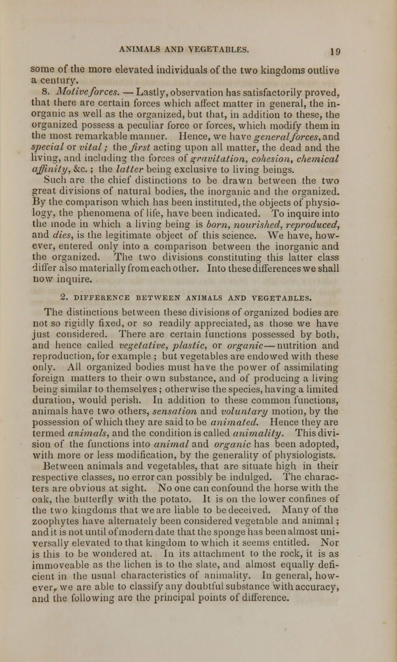 some of the more elevated individuals of the two kingdoms outlive a century. 8. Motiveforces. — Lastly, observation has satisfactorily proved, that there are certain forces which affect matter in general, the in- organic as well as the organized, but that, in addition to these, the organized possess a peculiar force or forces, which modify them in the most remarkable manner. Hence, we have general forces, and special or vital; the first acting upon all matter, the dead and the living, and including the forces of gravitation, cohesion, chemical affinity, &c.; the latter being exclusive to living beings. Such are the chief distinctions to be drawn between the two great divisions of natural bodies, the inorganic and the organized. By the comparison which has been instituted, the objects of physio- logy, the phenomena of life, have been indicated. To inquire into the mode in which a living being is born, nourished, reproduced, and dies, is the legitimate object of this science. We have, how- ever, entered only into a comparison between the inorganic and the organized. The two divisions constituting this latter class differ also materially from each other. Into these differences we shall now inquire. 2. DIFFERENCE BETWEEN ANIMALS AND VEGETABLES. The distinctions between these divisions of organized bodies are not so rigidly fixed, or so readily appreciated, as those we have just considered. There are certain functions possessed by both, and hence called vegetative, plastic, or organic—nutrition and reproduction, for example ; but vegetables are endowed with these only. All organized bodies must have the power of assimilating foreign matters to their own substance, and of producing a living being similar to themselves ; otherwise the species, having a limited duration, would perish. In addition to these common functions, animals have two others, sensation and voluntary motion, by the possession of which they are said to be animated. Hence they are termed animals, and the condition is called animality. This divi- sion of the functions into animal and organic has been adopted, with more or less modification, by the generality of physiologists. Between animals and vegetables, that are situate high in their respective classes, no error can possibly be indulged. The charac- ters are obvious at sight. No one can confound the horse with the oak, the butterfly with the potato. It is on the lower confines of the two kingdoms that we are liable to be deceived. Many of the zoophytes have alternately been considered vegetable and animal; and it is not until of modern date that the sponge has been almost uni- versally elevated to that kingdom to which it seems entitled. Nor is this to be wondered at. In its attachment to the rock, it is as immoveable as the lichen is to the slate, and almost equally defi- cient in the usual characteristics of animality. In general, how- evei> we are able to classify any doubtful substance with accuracy, and the following are the principal points of difference.