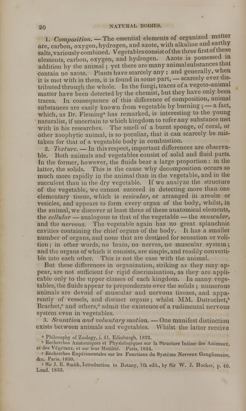 1. Composition. — The essential elements of organized matter are, carbon, oxvgen, hydrogen, and azote, with alkaline and eartny salts, variously combined. Vegetables consist of the three first of these elements, carbon, oxygen, and hydrogen. Azote is possessed in addition by the animal; yet there are many animal substances that contain no azote. Plants have scarcely any ; and generally, when it is met with in them, it is found in some part, — scarcely ever dis- tributed through the whole. In the fungi, traces of a vegeto-ammal matter have been detected by the chemist, but they have only been traces. In consequence of this difference of composition, animal substances are easily known from vegetable by burning ; — a fact, which, as Dr. Fleming3 has remarked, is interesting to the young naturalist, if uncertain to which kingdom to refer any substance met with in his researches. The smell of a burnt sponge, of coral, or other zoophytic animal, is so peculiar, that it can scarcely be mis- taken for that of a vegetable body in combustion. 2. Texture. — In this respect, important differences are observa- ble. Both animals and vegetables consist of solid and fluid parts. In the former, however, the fluids bear a large proportion : in the latter, the solids. This is the cause why decomposition occurs so much more rapidly in the animal than in the vegetable, and in the succulent than in the dry vegetable. If we analyze the structure of the vegetable, we cannot succeed in detecting more than one elementary tissue, which is vesicular, or arranged in areolae or vesicles, and appears to form every organ of the body, whilst, in the animal, we discover at least three of these anatomical elements, the cellular — analogous to that of the vegetable — the muscular, and the nervous. The vegetable again has no great splanchnic cavities containing the chief organs of the body. It has a smaller number of organs, and none that are destined for sensation or voli- tion ; in other words, no brain, no nerves, no muscular system ; and the organs of which it consists, are simple, and readily converti- ble into each other. This is not the case with the animal. But these differences in organization, striking as they may ap- pear, are not sufficient for rigid discrimination, as they are appli- cable only to the upper classes of each kingdom. In many vege- tables, the fluids appear to preponderate over the solids ; numerous animals are devoid of muscular and nervous tissues, and appa- rently of vessels, and distinct organs; whilst MM. Dutrochet,b Brachet,c and others,*1 admit the existence of a rudimental nervous system even in vegetables. 3. Sensation and voluntary motion. — One manifest distinction exists between animals and vegetables. Whilst the latter receive a Philosophy of Zoology, i. 41. Edinburgh, 1822. b Recherches Anatomiques et Physiologiques sur la Structure Intime des Animaux, et des Vegetaux, et sur leur Motilite. Paris, 1824. <= Recherches Experimentales sur les Fonctions du Systeme Ncrveux Ganglionaire &c. Paris, 1830. d Sir J. E. Smith, Introduction to Botany, 7th edit., by Sir W. J. Hooker, p. 40 Lond. 1833.