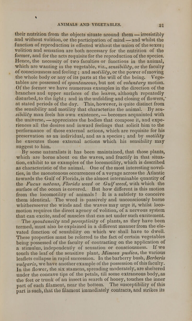 their nutrition from the objects situate around them — irresistibly and without volition, or the participation of mind — and whilst the function of reproduction is effected without the union of the sexes ; volition and sensation are both necessary for the nutrition of the former, and for the acts requisite for the reproduction of the species. Hence, the necessity of two faculties or functions in the animal, which are wanting in the vegetable, viz., sensibility, or the faculty of consciousness and feeling ; and motility, or the power of moving the whole body or any of its parts at the will of the being. Vege- tables are possessed of spontaneous, but not of voluntary motion. Of the former we have numerous examples in the direction of the branches and upper surfaces of the leaves, although repeatedly disturbed, to the light; and in the unfolding and closing of flowers, at stated periods of the day. This, however, is quite distinct from the sensibility and motility that characterize the animal. By sen- sibility man feels his own existence, — becomes acquainted with the universe, — appreciates the bodies that compose it, and expe- riences all the desires and inward feelings that solicit him to the performance of those external actions, which are requisite for his preservation as an individual, and as a species; and by motility he executes those external actions which his sensibility may suggest to him. By some naturalists it has been maintained, that those plants, which are borne about on the waves, and fructify in that situa- tion, exhibit to us examples of the locomotility, which is described as characteristic of the animal. One of the most interesting novel- ties, in the monotonous occurrences of a voyage across the Atlantic towards the Gulf of Florida,is the almost interminable quantity of the Fucus nutans, Florida weed or Gulf weed, with which the surface of the ocean is covered. But how different is this motion from the locomotility of animals ! It is a subtlety to conceive them identical. The weed is passively and unconsciously borne whithersoever the winds and the waves may urge it, whilst loco- motion requires the direct agency of volition, of a nervous system that can excite, and of muscles that can act under such excitement. The spontaneity and perceptivity of plants, as they have been termed, must also be explained in a different manner from the ele- vated function of sensibility on which we shall have to dwell. These properties must be referred to the fact of certain vegetables being possessed of the faculty of contracting on the application of a stimulus, independently of sensation or consciousness. If we touch the leaf of the sensitive plant, Mimosa pudica, the various leaflets collapse in rapid succession. In the barberry bush, Berberis vulgaris, we have another example of the possession of this faculty. In the flower, the six stamens, spreading moderately, are sheltered under the concave tips of the petals, till some extraneous body, as the feet or trunk of an insect in search of honey, touches the inner part of each filament, near the bottom. The susceptibility of this part is such, that the filament immediately contracts, and strikes its