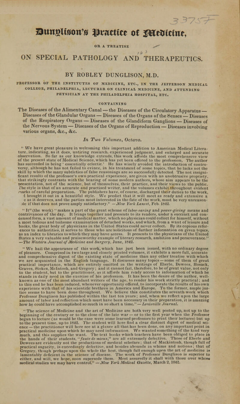 Btwglteott'a mnttitt of ffimtint, OR A TREATISE ^ ON SPECIAL PATHOLOGY AND THERAPEUTICS. BY ROBLEY DUNGLISON, M.D. PROFESSOR OF THE INSTITUTES OF MEDICINE, ETC., IN THE JEFFERSON MEDICAL COLLEGE, PHILADELPHIA, LECTURER ON CLINICAL MEDICINE, AND ATTENDING PHYSICIAN AT THE PHILADELPHIA HOSPITAL, ETC. CONTAINING The Diseases of the Alimentary Canal — the Diseases of the Circulatory Apparatus Diseases of the Glandular Organs — Diseases of the Organs of the Senses — Diseases of the Respiratory Organs — Diseases of the Glandiform Ganglions — Diseases of the Nervous System — Diseases of the Organs of Reproduction — Diseases involving various organs, &c, &c In Two Volumes, Octavo.  We have great pleasure in welcoming this important addition to American Medical Litera- ture, indicating, as it does, untiring research, experienced judgment, and enlarged and accurate observation. So far as our knowledge extends, this work affords the most comprehensive view of the present state of Medical Science, which has yet been offered to the profession. The author has succeeded in being ' essentially eclectic' He has wisely avoided the introduction of contro- versy, although he has not failed to evince, in his treatment of some topics, that he lacks not the skill by which the mazy subtleties of false reasonings are so successfully detected. The not insigni- ficant results of the professor's own practical experience, are given with an unobtrusive propriety, that strikingly contrasts with the bearing of some modern authors, whose aim appears to be the nresentation, not of the science, but of themselves, their practice, and their views to the public. The style is that of an accurate and practised writer, and the volumes exhibit throughout evident narks of careful preparation. The publishers have, of course, discharged their duties to the work, 1 brought it out in a beautiful style. We predict that it will meet as ready and extensive a e as it deserves, and the parties most interested in the fate of the work, must be very unreason- jle if that does not prove amply satisfactory. — New York Lancet, Feb. 1642.  It (the work)  makes a part of the great scheme of labor-saving and power-giving means and contrivances of the day. It brings together and presents to its readers, under a succinct and con- densed form, a vast amount of medical matter, which no physician could collect for himself, without a most tedious and toilsome examination of detached works, and which, from a want of leisure and books, the great body of physicians in the United States could never collect. By its copious refer- ences to authorities, it serves to those who are solicitous of further information on given topics, as an index to libraries to which they may have access. It presents to the physicians of the United States a very valuable and praiseworthy example of literary research, ambition and perseverance. — The Western Journal of Medicine and Surgery, June, J842. We hail the appearance of this work, which has just been issued, with no ordinary degree of pleasure. Comprised in two large and closely printed volumes, it exhibits a more full, accurate and comprehensive digest of the existing state of medicine than any other treatise with which we are acquainted in the English language. It discusses many topics —some of them of great practical importance, which are entirely omitted in the writings of Eberle, Dewees, Hosack, Graves, Stokes, Mcintosh, and Gregory; and it cannot fail, therefore, to be of great value, not only to the student, but to the practitioner, as it affords him ready access to information of which he stands in daily need in the exercise of his profession. It has been the desire of the author, well- known as one of the most abundant writers of the age, to render his work strictly practical; and to this end he has been induced, whenever opportunity offered, to incorporate the results of his own experience with that of his scientific brethren in America and Europe. To the former, ample jus- tice seems to have been done throughout. We believe this constitutes the seventh work which Professor Dunglison has published within the last ten years; and, when we reflect upon the large amount of labor and reflection which must have been necessary in their preparation, it is amazing how he could have accomplished so much in so short a lime. — Louisville Journal.  The science of Medicine and the art of Medicine are both very well posted up, not up to the beginning of the century or to the close of the late war — or to the first year when the Professor began to lecture (as would be the case were some learned professors to print their lectures) but up to the present time, up to 1842. The student will hcjre find a clear distinct digest of medical sci- ence — the practitioner will here see at a glance all that has been done, on any important point in practical medicine upon which he may need information. We wanted something of the kind very much, and this supplies the want. The text books which teachers have been obliged to place in the hands of their students, /auiede mieux, are all extremely defective. Those of Eberle and Dewees are evidently not the productions of medical scholars; that of Mackintosh, though full of practical sagacity, is exceedingly defective, and besides abounds in whims and notions; that of Gregory, though perhaps upon the whole the best, though full enough upon the art of medicine is lamentably deficient in the science of disease. The work of Professor Dunglison is superior to either, and will, we hope, soon supersede them. Most assuredly it shall with those over whose medical studies we may have control. —New York Medical Gazette, March 2,1842.