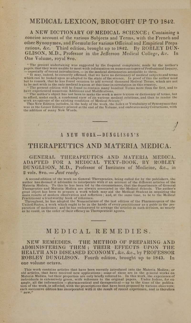 MEDICAL LEXICON, BROUGHT UP TO 1842. A NEW DICTIONARY OF MEDICAL SCIENCE; Containing a concise account of the various Subjects and Terms, with the French and other Synonvmes, and Formulas for various Officinal and Empirical Prepa rations, &c. Third edition, brought up to 1842. By ROBLEY DUN- GLISON, M.D., Professor in the Jefferson Medical College, &c. In One Volume, royal 8vo. The present undertaking was suggested by the frequent complaints, made by the author's pupils, that they were unable to meet with information on numerous topics of Professional Inquiry, — especially of recent introduction, —in the medical dictionaries accessible' to them.  It may, indeed, be correctly affirmed, that we have no dictionary of medical subjects and terms which can be looked upon as adapted to the state of the science. In proof of this the author need but to remark, that he has found occasion to add several thousand Medical Terms, which are not to be met with in the only medical lexicon at this time in circulation in this country.  The present edition will be found to contain many hundred Terms more than the first, and to have experienced numerous Additions and Modifications.  The author's object has not been to make the work a mere lexicon or dictionary of terms, but to afford, under each, a condensed view of its various medical relations, and thus to render the work an epitome of the existing condition of Medical Science. This New Edition includes, in the body of the work, the Index or Vocabulary of Synonynies that was in the former Editions printed at the end of the Volume, and embraces many Corrections, with the addition of many New Words. ! A NEW WORK-MNGLISON'S THERAPEUTICS AND MATERIA MEDICA. GENERAL THERAPEUTICS AND MATERIA MEDICA, ADAPTED FOR A MEDICAL TEXT-BOOK, BY ROBLEY DUNGLISON, M.D., Professor of Institutes of Medicine, &c, in 2 vols. 8vo. — Just ready. A second edition of the work on General Therapeutics, being called for by the publishers, the author has deemed it advisable to incorporate with it an account of the different articles of the Materia Medica. To this he has been led by the circumstance, that the departments of General Therapeutics and Materia Medica are always associated in the Medical Schools. The author's great object has been to prepare a work which may aid the Medical Student in acquiring the main results of modem observation and reflection ; and, at the same time, to be to the Medical Practitioner a trustworthy book of reference. Throughout, he has adopted the Nomenclature of the last edition of the Pharmacopoeia of the United States, a work which ought to be in the hands of every practitioner as a guide in the pre- paration of medicines; and he has endeavored to arrange the articles in each division, as nearly as he could, in the order of their efficacy as Therapeutical agents. MEDICAL REMEDIES. NEW REMEDIES. THE METHOD OF PREPARING AND ADMINISTERING THEM ; THEIR EFFECTS UPON THE HEALTH AND DISEASED ECONOMY, &c. &c, by PROFESSOR ROBLEY DUNGLISON. Fourth edition, brought up to 1843. In one volume octavo. This work contains articles that have been recently introduced into the Materia Medica; or old articles, that have received new applications; some of these are in the general works on Materia Medica, but their properties are only briefly referred to. In this work, the experience of individuals is extensively given, with reference to the original papers. Under Iodine, for ex- ample, all the information — pharmaceutical and therapeutical — up to the time of the publica- tion of the work, is aff>rded, with the prescriptions that have been proposed by various obsei vers: each successive edition has incorporated with it the result of recent experience, and is therefore  new.