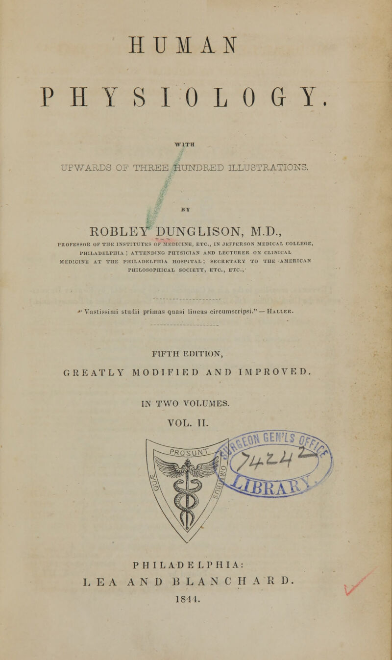 HUMAN PHYSIOLOGY. UPWARDS OF THREE HUNDF.ED ILLUSTRATIONS. ROBLEY DUNGLISON, M.D., PROFESSOR OF THE INSTITUTES Of MF.DICINE, ETC., IN JEFFERSON MEDICAL COLLEGE, PHILADELPHIA J ATTENDING PHYSICIAN AND LECTURER ON CLINICAL MEDICINE AT THE PHILADELPHIA HOSPITAL-, SECRETARY TO THE AMERICAN PHILOSOPHICAL SOCIETY, ETC., ETC.;' »'Vastissinii ttiulii primas quasi lineas circumscripsi.— TIaller. FIFTH EDITION, GREATLY MODIFIED AND IMPROVED IN TWO VOLUMES. VOL. II. PHILADELPHIA: LEA AND BLANC HARD 1844.