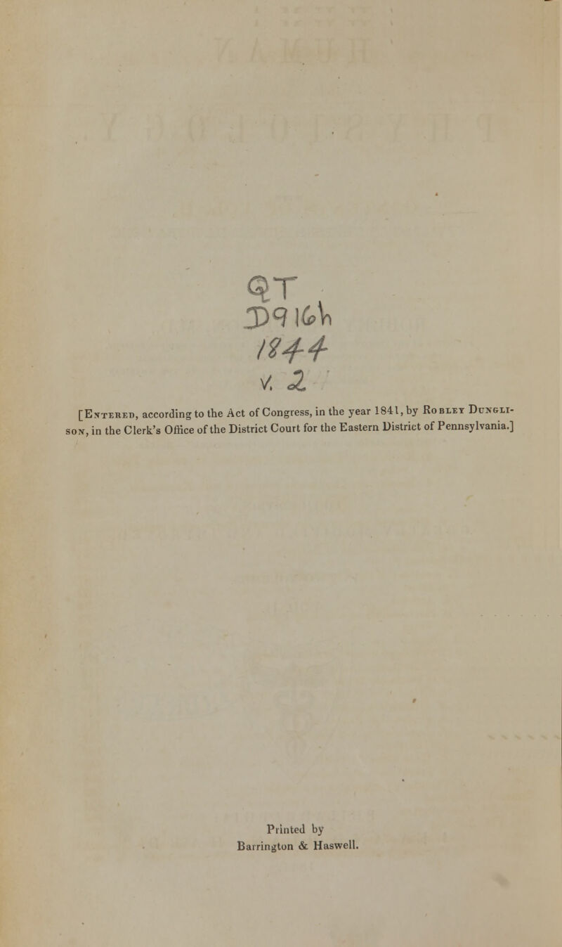 V. ^ [Entered, according to the Act of Congress, in the year 1841, by Roblet Dcngli- sox, in the Clerk's Office of the District Court for the Eastern District of Pennsylvania.] Printed by Barrington & Haswell.
