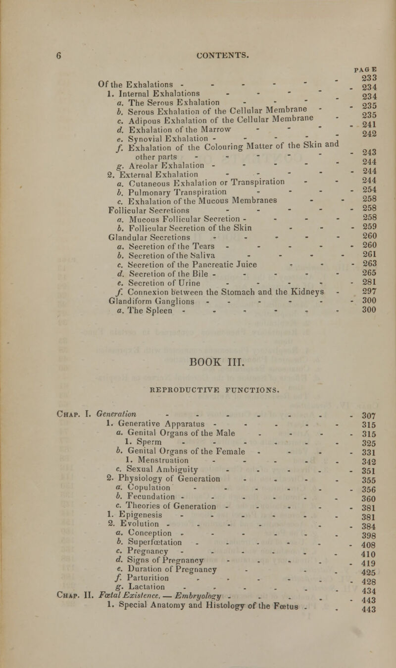 Of the Exhalations - - - - 1. Internal Exhalations - a. The Serous Exhalation b. Serous Exhalation of the Cellular Membrane - c. Adipous Exhalation of the Cellular Membrane d. Exhalation of the Marrow e. Synovial Exhalation - - -  .  /. Exhalation of the Colouring Matter of the Skin and other parts - g. Areolar Exhalation » 2. External Exhalation - - a. Cutaneous Exhalation or Transpiration b. Pulmonary Transpiration - c. Exhalation of the Mucous Membranes Follicular Secretions - a. Mucous Follicular Secretion - - - - b. Follicular Secretion of the Skin Glandular Secretions - a. Secretion of the Tears - b. Secretion of the Saliva ... c. Secretion of the Pancreatic Juice d. Secretion of the Bile - e. Secretion of Urine .... /. Connexion between the Stomach and the Kidneys Glandiform Ganglions - a. The Spleen -.,--, PAG E 233 . 234 234 • 235 235 . 241 242 - 243 244 - 244 244 - 254 258 - 258 258 - 259 260 - 260 261 - 263 265 - 281 297 ■ 300 300 BOOK III. REPRODUCTIVE FUNCTIONS. Chap. I. Generation - 1. Generative Apparatus - a. Genital Organs of the Male 1. Sperm ... b. Genital Organs of the Female 1. Menstruation c. Sexual Ambiguity 2. Physiology of Generation a. Copulation ... b. Fecundation - c. Theories of Generation - 1. Epigenesis ... 2. Evolution - a. Conception .... b. Superfcetation - c. Pregnancy .... d. Signs of Pregnancy - e. Duration of Pregnancy /. Parturition .... g. Lactation .... Chap. II. Fatal Existence. — Embryology . 1. Special Anatomy and Histology of the Foetus 307 315 315 325 331 342 351 355 356 360 381 381 384 398 408 410 419 425 428 434 443 443