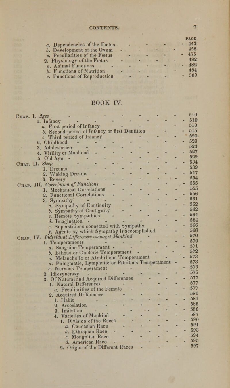 PAGE a. Dependencies of the Foetus - 443 b. Development of the Ovum ... - 458 c. Peculiarities of the Foetus ... - 475 2. Physiology of the Foetus ... - 482 a. Animal Functions ----- 482 b. Functions of Nutrition ... - 484 c. Functions of Reproduction ... - 509 BOOK IV. Chap. I. Ages 5\° 1. Infancy ------- 510 a. First period of Infancy ... - 510 b. Second period of Infancy or first Dentition - - 515 c. Third period of Infancy .... 520 2. Childhood 520 3. Adolescence ------ 524 4. Virility or Manhood ------ 527 5. Old Age 529 Chap. II. Sleep 534 1. Dreams ..---- 5.J9 2. Waking Dreams ------ 547 3. Revery ------ 554 Chap. HI. Correlation of Functions ----- 555 1. Mechanical Correlations .... 555 2. Functional Correlations ----- 556 3. Sympathy ------ 561 a. Sympathy of Continuity ... - 562 b. Sympathy of Contiguity ... - 562 c. Remote Sympathies ----- 564 d. Imagination ------ 564 e. Superstitions connected with Sympathy - - 566 /. Agents by which Sympathy is accomplished - 568 Chap. IV. Individual Differences amongst Mankind - - - 570 1. Temperaments ----- 570 a. Sanguine Temperament ----- 571 b. Bilious or Choleric Temperament - - - 572 c. Melancholic or Atrabilious Temperament - - 573 d. Phlegmatic, Lymphatic or Pituitous Temperament - 573 e. Nervous Temperament . - - - 573 2. Idiosyncrasy ------ 575 3. Of Natural and Acquired Differences - - - 577 1. Natural Differences - 577 a. Peculiarities of the Female ... - 577 2. Acquired Differences .... 581 1. Habit - - - - - - 581 2. Association ----- 585 3. Imitation - .... 586 4. Varieties of Mankind - - - - 587 1. Division of the Races ... - 590 a. Caucasian Race ... - 591 b. Ethiopian Race ----- 593 c. Mongolian Race .... 594 d. American Race ----- 595 2. Oriorin of the Different Races - - - 59?