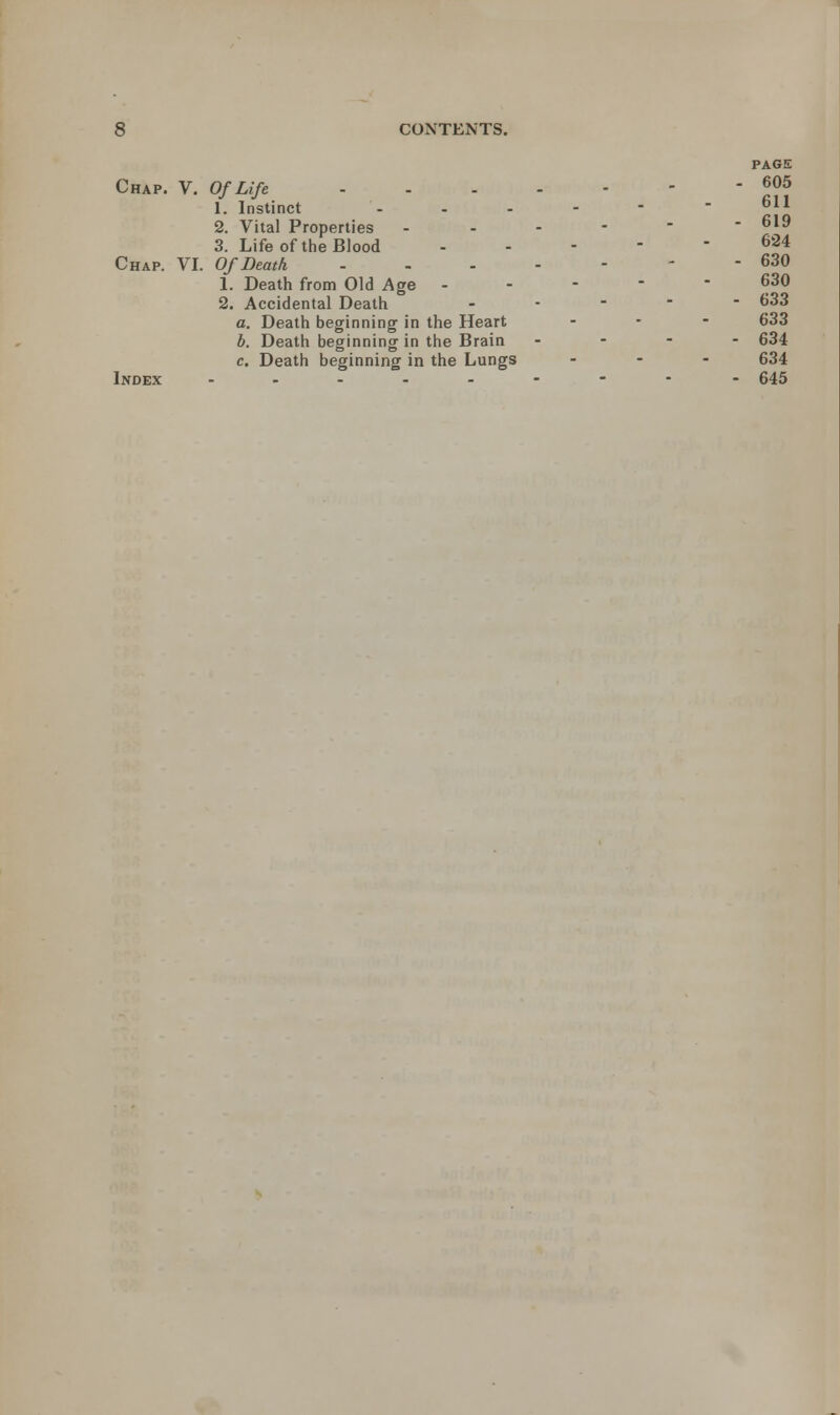 PAGE Chap. V. Of Life - - - - - - - J05 1. Instinct ------ 2. Vital Properties ------ 619 3. Life of the Blood ----- 624 Chap. VI. Of Death ------- 630 1. Death from Old Age ----- 630 2. Accidental Death ----- 633 a. Death beginning in the Heart - - - 633 b. Death beginning in the Brain - 634 c. Death beginning in the Lungs ... 634 Index -------- - 645