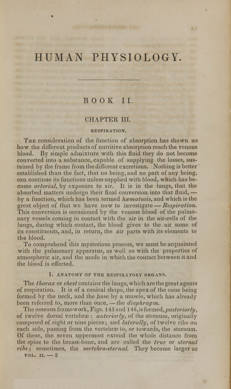 HUMAN PHYSIOLOGY BOOK II. CHAPTER III. RESPIRATION. The consideration of the function of absorption has shown us how the different products of nutritive absorption reach the venous blood. By simple admixture with this fluid they do not become converted into a substance, capable of supplying the losses, sus- tained by the frame from the different excretions. Nothing is better' established than the fact, that no being, and no part of any being, can continue its functions unless supplied with blood, which has be- come arterial, by exposure to air. It is in the lungs, that the absorbed matters undergo their final conversion into that fluid, — by a function, which has been termed hxmatosis, and which is the great object of that we have now to investigate — Respiration. This conversion is occasioned by the venous blood of the pulmo- nary vessels coming in contact with the air in the air-cells of the lungs, during which contact, the blood gives to the air some of its constituents, and, in return, the air parts with its elements to the blood. To comprehend this mysterious process, we must be acquainted with the pulmonary apparatus, as well as with the properties of atmospheric air, and the mode in which the contact between it and the blood is effected. 1. ANATOMY OP THE RESPIRATORY ORGANS. The thorax or chest contains the lungs, which are the great agents of respiration. It is of a conical shape, the apex of the cone being formed by the neck, and the .base by a muscle, which has already been referred to, more than once, — the diaphragm. The osseous framework, Figs. 145 and 146, is formed,posteriorly, of twelve dorsal vertebras: anteriorly, of the sternum, originally composed of eight or nine pieces; and laterally, of twelve ribs on each side, passing from the vertebrae to, or towards, the sternum. Of these, the seven uppermost extend the whole distance from the spine to the breast-bone, and are called the true or sternal ribs; sometimes, the vertebrosternal. They become larger as VOL. II. — 2